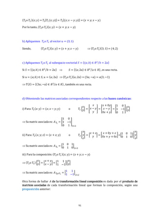 91
(𝑇2o 𝑇1)(𝑥;𝑦) = 𝑇2[𝑇1(𝑥; 𝑦)] = 𝑇2[(𝑥;𝑥 − 𝑦;𝑦)] = (𝑥 + 𝑦; 𝑥 − 𝑦)
Por lo tanto, (𝑇2o 𝑇1)(𝑥;𝑦) = (𝑥 + 𝑦;𝑥 − 𝑦)
b) Apliquemos 𝑇2o 𝑇1 al vector 𝑢 = (3;1)
Siendo, (𝑇2o 𝑇1)(𝑥;𝑦) = (𝑥 + 𝑦;𝑥 − 𝑦)  (𝑇2o 𝑇1)(3; 1) = (4;2)
c) Apliquemos 𝑇2o 𝑇1 al subespacio vectorial 𝑆 = {(𝑎;𝑏) ∈ 𝑅2 𝑏 = 2𝑎
⁄ }
Si 𝑆 = {(𝑎;𝑏) ∈ 𝑅2 𝑏 = 2𝑎
⁄ }  𝑆 = {(𝑎;2𝑎) ∈ 𝑅2 𝑎 ∈ 𝑅
⁄ }, es una recta.
Si 𝑢 = (𝑎;𝑏) ∈ 𝑆, 𝑢 = (𝑎;2𝑎)  (𝑇2o 𝑇1)(𝑎;2𝑎) = (3𝑎; −𝑎) = 𝑎(3; −1)
 𝑇(𝑆) = {(3𝑎;−𝑎) ∈ 𝑅2 𝑎 ∈ 𝑅
⁄ } , también es una recta.
d) Obteniendo las matrices asociadas correspondientes respecto a las bases canónicas:
i) Para: 𝑇1 (𝑥:𝑦) = (𝑥; 𝑥 − 𝑦;𝑦) o 𝑇1 [
𝑥
𝑦] = [
𝑥
𝑥 − 𝑦
𝑦
] = [
𝑥 + 0𝑦
𝑥 − 𝑦
0𝑥 + 𝑦
] = [
1 0
1 −1
0 1
] [
𝑥
𝑦]
 Su matriz asociada es: 𝐴𝑇
1
= [
1 0
1 −1
0 1
]
3×2
ii) Para: 𝑇2(𝑥;𝑦; 𝑧) = (𝑥 + 𝑧; 𝑦) o 𝑇2 [
𝑥
𝑦
𝑧
] = [
𝑥 + 𝑧
𝑦 ] = [
𝑥 + 0𝑦 + 𝑧
0𝑥 + 𝑦 + 0𝑧
]=[
1 0 1
0 1 0
][
𝑥
𝑦
𝑧
]
 Su matriz asociada es: 𝐴𝑇
2
= [
1 0 1
0 1 0
]
2×3
iii) Para la composición: (𝑇2o 𝑇1)(𝑥; 𝑦) = (𝑥 + 𝑦;𝑥 − 𝑦)
 (𝑇2o 𝑇1) [
𝑥
𝑦] = [
𝑥 + 𝑦
𝑥 − 𝑦] = [
1 1
1 −1
][
𝑥
𝑦]
 Su matriz asociada es: 𝐴𝑇
2𝑜𝑇1
= [
1 1
1 −1
]
2×2
Otra forma de hallar 𝐴 de la transformación lineal composición es dada por el producto de
matrices asociadas de cada transformación lineal que forman la composición, según una
proposición anterior:
 