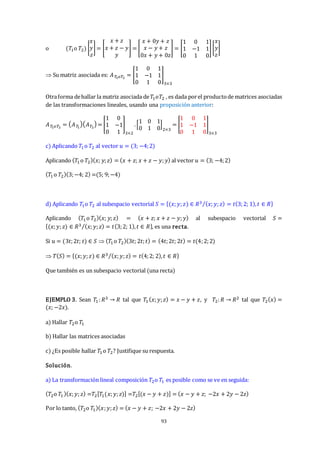 93
o (𝑇1o 𝑇2) [
𝑥
𝑦
𝑧
] = [
𝑥 + 𝑧
𝑥 + 𝑧 − 𝑦
𝑦
] = [
𝑥 + 0𝑦 + 𝑧
𝑥 − 𝑦 + 𝑧
0𝑥 + 𝑦 + 0𝑧
] = [
1 0 1
1 −1 1
0 1 0
][
𝑥
𝑦
𝑧
]
 Su matriz asociada es: 𝐴𝑇
1𝑜𝑇2
= [
1 0 1
1 −1 1
0 1 0
]
3×3
Otraforma dehallar la matriz asociada de𝑇1𝑜𝑇2 , es dada porel productode matrices asociadas
de las transformaciones lineales, usando una proposición anterior:
𝐴𝑇
1𝑜𝑇2
= 𝐴𝑇
1
𝐴𝑇2
= [
1 0
1 −1
0 1
]
3×2
.[
1 0 1
0 1 0
]
2×3
= [
1 0 1
1 −1 1
0 1 0
]
3×3
c) Aplicando 𝑇1o 𝑇2 al vector 𝑢 = (3; −4;2)
Aplicando (𝑇1 o 𝑇2)(𝑥; 𝑦;𝑧) = (𝑥 + 𝑧; 𝑥 + 𝑧 − 𝑦;𝑦) al vector 𝑢 = (3; −4;2)
(𝑇1o 𝑇2)(3;−4; 2) =(5; 9;−4)
d) Aplicando 𝑇1o 𝑇2 al subespacio vectorial 𝑆 = {(𝑥;𝑦;𝑧) ∈ 𝑅3 (𝑥;𝑦;𝑧) = 𝑡(3;2; 1),𝑡 ∈ 𝑅
⁄ }
Aplicando (𝑇1o 𝑇2)(𝑥; 𝑦;𝑧) = (𝑥 + 𝑧; 𝑥 + 𝑧 − 𝑦;𝑦) al subespacio vectorial 𝑆 =
{(𝑥;𝑦;𝑧) ∈ 𝑅3 (𝑥;𝑦;𝑧) = 𝑡(3;2; 1),𝑡 ∈ 𝑅
⁄ }, es una recta.
Si 𝑢 = (3𝑡;2𝑡; 𝑡) ∈ 𝑆  (𝑇1 o 𝑇2)(3𝑡; 2𝑡;𝑡) = (4𝑡;2𝑡; 2𝑡) = 𝑡(4;2;2)
 𝑇(𝑆) = {(𝑥;𝑦;𝑧) ∈ 𝑅3 (𝑥;𝑦;𝑧) = 𝑡(4;2; 2),𝑡 ∈ 𝑅
⁄ }
Que también es un subespacio vectorial (una recta)
EJEMPLO 3. Sean 𝑇1:𝑅3 → 𝑅 tal que 𝑇1(𝑥;𝑦;𝑧) = 𝑥 − 𝑦 + 𝑧, y 𝑇2:𝑅 → 𝑅2 tal que 𝑇2(𝑥) =
(𝑥; −2𝑥).
a) Hallar 𝑇2o 𝑇1
b) Hallar las matrices asociadas
c) ¿Es posible hallar 𝑇1 o 𝑇2? Justifique su respuesta.
Solución.
a) La transformación lineal composición 𝑇2o 𝑇1 es posible como se ve en seguida:
(𝑇2o 𝑇1)(𝑥;𝑦;𝑧) =𝑇2[𝑇1(𝑥;𝑦;𝑧)] =𝑇2[(𝑥 − 𝑦 + 𝑧)] = (𝑥 − 𝑦 + 𝑧; −2𝑥 + 2𝑦 − 2𝑧)
Por lo tanto, (𝑇2o 𝑇1)(𝑥;𝑦;𝑧) = (𝑥 − 𝑦 + 𝑧; −2𝑥 + 2𝑦 − 2𝑧)
 