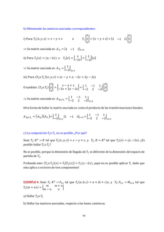 94
b) Obteniendo las matrices asociadas correspondientes:
i) Para: 𝑇1 (𝑥;𝑦;𝑧) = 𝑥 − 𝑦 + 𝑧 o 𝑇1 [
𝑥
𝑦
𝑧
] = [𝑥 − 𝑦 + 𝑧] = [1 −1 1] [
𝑥
𝑦
𝑧
]
 Su matriz asociada es: 𝐴𝑇
1
= [1 −1 1]1×3
ii) Para: 𝑇2(𝑥) = (𝑥;−2𝑥) o 𝑇2[𝑥] = [
𝑥
−2𝑥
] = [
1
−2
] [𝑥]
 Su matriz asociada es: 𝐴𝑇
2
= [
1
−2
]
2×1
iii) Para: (𝑇2o 𝑇1)(𝑥; 𝑦;𝑧) = (𝑥 − 𝑦 + 𝑧; −2𝑥 + 2𝑦 − 2𝑧)
O también: (𝑇2o 𝑇1) [
𝑥
𝑦
𝑧
] = [
𝑥 − 𝑦 + 𝑧
−2𝑥 + 2𝑦 − 2𝑧
] = [
1 −1 1
−2 2 −2
] [
𝑥
𝑦
𝑧
]
 Su matriz asociada es: 𝐴𝑇
2o 𝑇1
= [
1 −1 1
−2 2 −2
]
2×3
Otra forma de hallar la matriz asociada es como el producto de las transformaciones lineales:
𝐴𝑇
2o 𝑇1
= 𝐴𝑇
2
𝐴𝑇1
= [
1
−2
]
2×1
[1 −1 1]1×3 = [
1 −1 1
−2 2 −2
]
2×3
c) La composición 𝑇1o 𝑇2 no es posible. ¿Por qué?
Sean 𝑇1:𝑅3 → 𝑅 tal que 𝑇1(𝑥;𝑦; 𝑧) = 𝑥 − 𝑦 + 𝑧, y 𝑇2: 𝑅 → 𝑅2 tal que 𝑇2(𝑥) = (𝑥; −2𝑥). ¿Es
posible hallar 𝑇1o 𝑇2?
No es posible, porque la dimensión de llegada de 𝑇1 es diferente de la dimensión del espacio de
partida de 𝑇2.
Probando esto: (𝑇1o 𝑇2)(𝑥) = 𝑇1[𝑇2(𝑥)] = 𝑇1(𝑥;−2𝑥), ¡aquí no es posible aplicar 𝑇1 dado que
esta aplica a vectores de tres componentes!
EJEMPLO 4. Sean 𝑇1:𝑅3 → 𝑃≤1 tal que 𝑇1(𝑎;𝑏;𝑐) = 𝑎 + (𝑏 + 𝑐)𝑥, y 𝑇2:𝑃≤1 → 𝑀2×2 tal que
𝑇2(𝑚 + 𝑛𝑥) = [
𝑚 𝑚 + 𝑛
𝑚 − 𝑛 𝑛
]
a) Hallar 𝑇2o 𝑇1
b) Hallar las matrices asociadas, respecto a las bases canónicas.
 