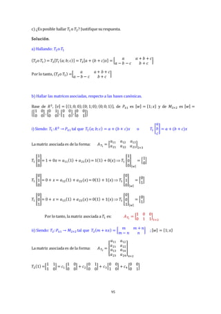 95
c) ¿Es posible hallar 𝑇1 o 𝑇2? Justifique su respuesta.
Solución.
a) Hallando: 𝑇2o 𝑇1
(𝑇2o 𝑇1) = 𝑇2[𝑇1(𝑎; 𝑏;𝑐)] = 𝑇2[𝑎 + (𝑏 + 𝑐)𝑥] = [
𝑎 𝑎 + 𝑏 + 𝑐
𝑎 − 𝑏 − 𝑐 𝑏 + 𝑐
]
Por lo tanto, (𝑇2o 𝑇1) =[
𝑎 𝑎 + 𝑏 + 𝑐
𝑎 − 𝑏 − 𝑐 𝑏 + 𝑐
]
b) Hallar las matrices asociadas, respecto a las bases canónicas.
Base de 𝑅3, [𝑣] = {(1;0; 0);(0; 1;0); (0;0;1)}, de 𝑃≤1 es [𝑤] = {1;𝑥} y de 𝑀2×2 es [𝑤] =
{[
1 0
0 0
] , [
0 1
0 0
] ,[
0 0
1 0
], [
0 0
0 1
]}
i) Siendo: 𝑇1:𝑅3 → 𝑃≤1 tal que 𝑇1(𝑎; 𝑏;𝑐) = 𝑎 + (𝑏 + 𝑐)𝑥 o 𝑇1 [
𝑎
𝑏
𝑐
] = 𝑎 + (𝑏 + 𝑐)𝑥
La matriz asociada es de la forma: 𝐴𝑇1
= [
𝑎11 𝑎12 𝑎13
𝑎21 𝑎22 𝑎23
]
2×3
𝑇1 [
1
0
0
]= 1 + 0𝑥 = 𝑎11(1) + 𝑎21(𝑥)= 1(1) + 0(𝑥)  𝑇1 [
1
0
0
]
[𝑤]
= [
1
0
]
𝑇1 [
0
1
0
]= 0 + 𝑥 = 𝑎12(1) + 𝑎22(𝑥)= 0(1) + 1(𝑥)  𝑇1 [
0
1
0
]
[𝑤]
= [
0
1
]
𝑇1 [
0
0
1
]= 0 + 𝑥 = 𝑎13(1) + 𝑎23(𝑥)= 0(1) + 1(𝑥)  𝑇1 [
0
0
1
]
[𝑤]
= [
0
1
]
Por lo tanto, la matriz asociada a 𝑇1 es: 𝐴𝑇
1
= [
1 0 0
0 1 1
]
3×2
ii) Siendo: 𝑇2:𝑃≤1 → 𝑀2×2 tal que 𝑇2(𝑚 + 𝑛𝑥) = [
𝑚 𝑚 + 𝑛
𝑚 − 𝑛 𝑛
] ; [𝑤] = {1;𝑥}
La matriz asociada es de la forma: 𝐴𝑇2
= [
𝑎11 𝑎12
𝑎21 𝑎22
𝑎13 𝑎14
𝑎23 𝑎24
]
4×2
𝑇2(1) =[
1 1
1 0
] = 𝑐1 [
1 0
0 0
] + 𝑐2[
0 1
0 0
] + 𝑐3 [
0 0
1 0
] + 𝑐4 [
0 0
0 1
]
 