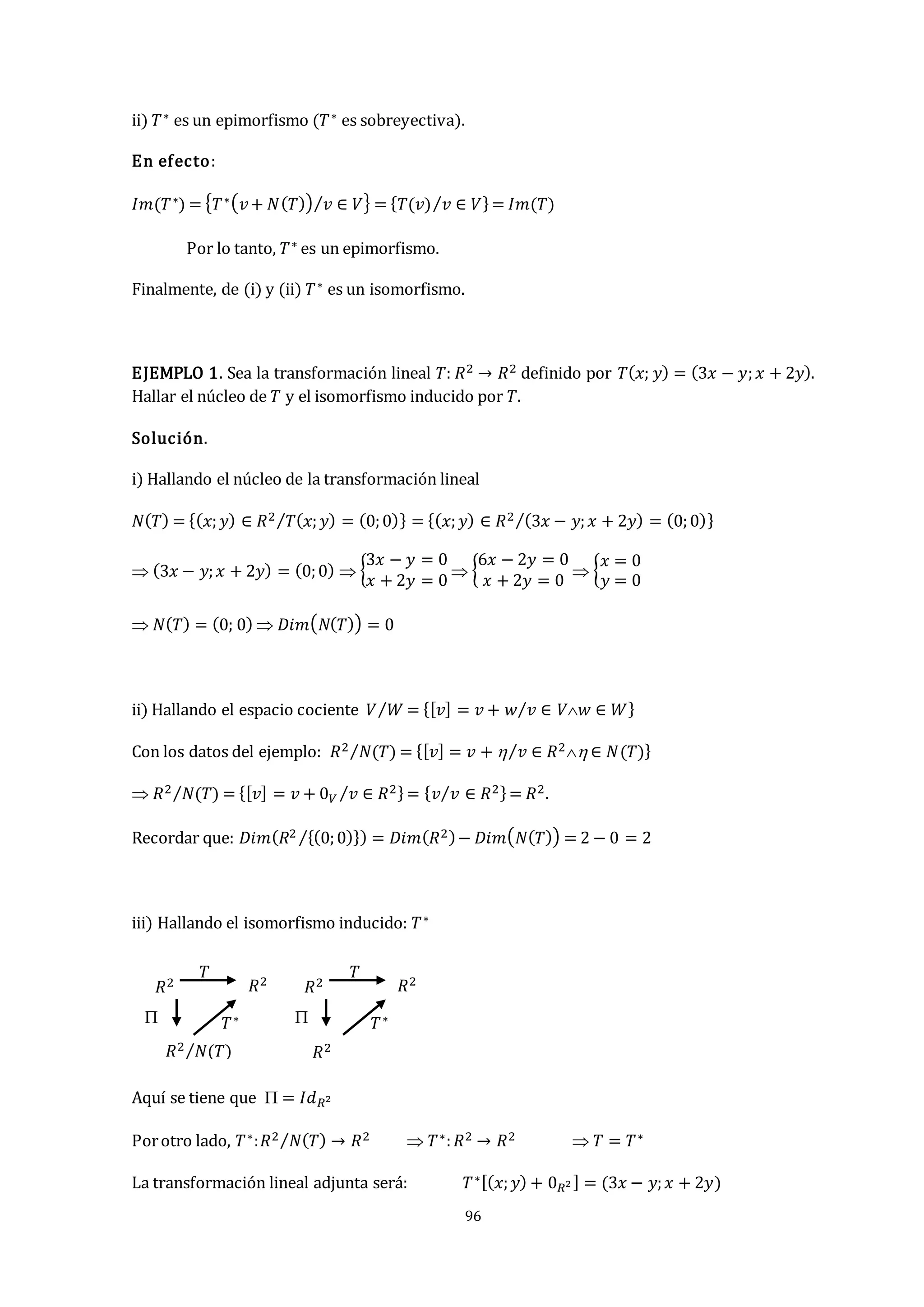 96
ii) 𝑇∗ es un epimorfismo (𝑇∗ es sobreyectiva).
En efecto:
𝐼𝑚(𝑇∗) = {𝑇∗(𝑣+ 𝑁(𝑇)) 𝑣 ∈ 𝑉
⁄ } = {𝑇(𝑣) 𝑣 ∈ 𝑉
⁄ }= 𝐼𝑚(𝑇)
Por lo tanto, 𝑇∗ es un epimorfismo.
Finalmente, de (i) y (ii) 𝑇∗ es un isomorfismo.
EJEMPLO 1. Sea la transformación lineal 𝑇: 𝑅2 → 𝑅2 definido por 𝑇(𝑥; 𝑦) = (3𝑥 − 𝑦;𝑥 + 2𝑦).
Hallar el núcleo de 𝑇 y el isomorfismo inducido por 𝑇.
Solución.
i) Hallando el núcleo de la transformación lineal
𝑁(𝑇) = {(𝑥;𝑦) ∈ 𝑅2 𝑇(𝑥;𝑦) = (0;0)
⁄ } = {(𝑥;𝑦) ∈ 𝑅2 (3𝑥 − 𝑦;𝑥 + 2𝑦) = (0;0)
⁄ }
 (3𝑥 − 𝑦;𝑥 + 2𝑦) = (0;0)  {
3𝑥 − 𝑦 = 0
𝑥 + 2𝑦 = 0
 {
6𝑥 − 2𝑦 = 0
𝑥 + 2𝑦 = 0
 {
𝑥 = 0
𝑦 = 0
 𝑁(𝑇) = (0; 0)  𝐷𝑖𝑚(𝑁(𝑇)) = 0
ii) Hallando el espacio cociente 𝑉 𝑊
⁄ = {[𝑣] = 𝑣 + 𝑤 𝑣 ∈ 𝑉𝑤 ∈ 𝑊
⁄ }
Con los datos del ejemplo: 𝑅2 𝑁(𝑇)
⁄ = {[𝑣] = 𝑣 +  𝑣 ∈ 𝑅2 ∈ 𝑁(𝑇)
⁄ }
 𝑅2 𝑁(𝑇)
⁄ = {[𝑣] = 𝑣 + 0𝑉 𝑣 ∈ 𝑅2
⁄ }= {𝑣 𝑣 ∈ 𝑅2
⁄ }= 𝑅2.
Recordar que: 𝐷𝑖𝑚(𝑅2 {(0;0)}
⁄ ) = 𝐷𝑖𝑚(𝑅2)− 𝐷𝑖𝑚(𝑁(𝑇)) = 2 − 0 = 2
iii) Hallando el isomorfismo inducido: 𝑇∗
Aquí se tiene que  = 𝐼𝑑𝑅2
Porotro lado, 𝑇∗:𝑅2 𝑁(𝑇)
⁄ → 𝑅2  𝑇∗:𝑅2 → 𝑅2  𝑇 = 𝑇∗
La transformación lineal adjunta será: 𝑇∗[(𝑥;𝑦) + 0𝑅2 ] = (3𝑥 − 𝑦;𝑥 + 2𝑦)
𝑇∗
𝑅2 𝑅2
𝑅2 𝑁(𝑇)
⁄
𝑇
 𝑇∗
𝑅2 𝑅2
𝑅2
𝑇

 