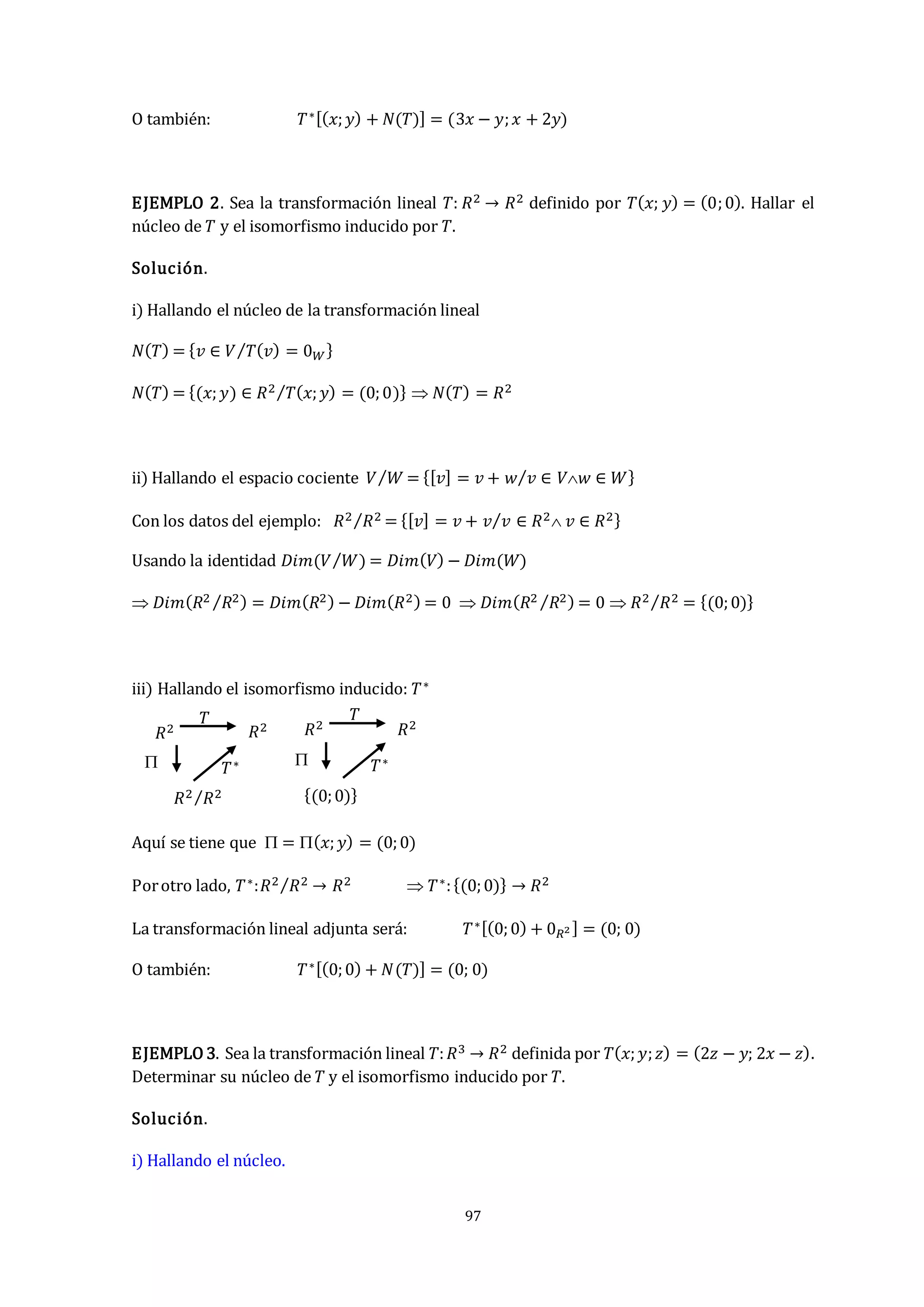 97
O también: 𝑇∗[(𝑥;𝑦) + 𝑁(𝑇)] = (3𝑥 − 𝑦;𝑥 + 2𝑦)
EJEMPLO 2. Sea la transformación lineal 𝑇: 𝑅2 → 𝑅2 definido por 𝑇(𝑥; 𝑦) = (0;0). Hallar el
núcleo de 𝑇 y el isomorfismo inducido por 𝑇.
Solución.
i) Hallando el núcleo de la transformación lineal
𝑁(𝑇) = {𝑣 ∈ 𝑉 𝑇(𝑣) = 0𝑊
⁄ }
𝑁(𝑇) = {(𝑥;𝑦) ∈ 𝑅2 𝑇(𝑥;𝑦) = (0;0)
⁄ }  𝑁(𝑇) = 𝑅2
ii) Hallando el espacio cociente 𝑉 𝑊
⁄ = {[𝑣] = 𝑣 + 𝑤 𝑣 ∈ 𝑉𝑤 ∈ 𝑊
⁄ }
Con los datos del ejemplo: 𝑅2 𝑅2
⁄ = {[𝑣] = 𝑣 + 𝑣 𝑣 ∈ 𝑅2 𝑣 ∈ 𝑅2
⁄ }
Usando la identidad 𝐷𝑖𝑚(𝑉 𝑊
⁄ ) = 𝐷𝑖𝑚(𝑉) − 𝐷𝑖𝑚(𝑊)
 𝐷𝑖𝑚(𝑅2 𝑅2
⁄ ) = 𝐷𝑖𝑚(𝑅2) − 𝐷𝑖𝑚(𝑅2) = 0  𝐷𝑖𝑚(𝑅2 𝑅2
⁄ ) = 0  𝑅2 𝑅2
⁄ = {(0;0)}
iii) Hallando el isomorfismo inducido: 𝑇∗
Aquí se tiene que  = (𝑥;𝑦) = (0;0)
Porotro lado, 𝑇∗:𝑅2 𝑅2
⁄ → 𝑅2  𝑇∗:{(0;0)} → 𝑅2
La transformación lineal adjunta será: 𝑇∗[(0;0) + 0𝑅2 ] = (0; 0)
O también: 𝑇∗[(0;0) + 𝑁(𝑇)] = (0; 0)
EJEMPLO 3. Sea la transformación lineal 𝑇:𝑅3 → 𝑅2 definida por 𝑇(𝑥;𝑦;𝑧) = (2𝑧 − 𝑦; 2𝑥 − 𝑧).
Determinar su núcleo de 𝑇 y el isomorfismo inducido por 𝑇.
Solución.
i) Hallando el núcleo.
𝑇∗
𝑅2 𝑅2
𝑅2 𝑅2
⁄
𝑇
 𝑇∗
𝑅2 𝑅2
{(0;0)}
𝑇

 