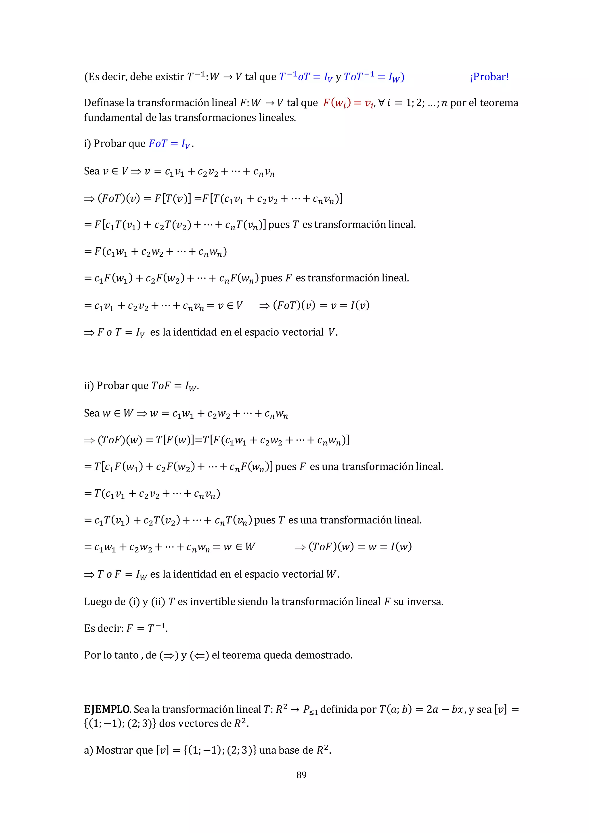 89
(Es decir, debe existir 𝑇−1:𝑊 → 𝑉 tal que 𝑇−1𝑜𝑇 = 𝐼𝑉 y 𝑇𝑜𝑇−1 = 𝐼𝑊) ¡Probar!
Defínase la transformación lineal 𝐹:𝑊 → 𝑉 tal que 𝐹(𝑤𝑖) = 𝑣𝑖, ∀ 𝑖 = 1;2; …;𝑛 por el teorema
fundamental de las transformaciones lineales.
i) Probar que 𝐹𝑜𝑇 = 𝐼𝑉 .
Sea 𝑣 ∈ 𝑉  𝑣 = 𝑐1𝑣1 + 𝑐2𝑣2 + ⋯+ 𝑐𝑛𝑣𝑛
 (𝐹𝑜𝑇)(𝑣) = 𝐹[𝑇(𝑣)] =𝐹[𝑇(𝑐1𝑣1 + 𝑐2𝑣2 + ⋯+ 𝑐𝑛𝑣𝑛)]
= 𝐹[𝑐1𝑇(𝑣1) + 𝑐2𝑇(𝑣2)+ ⋯+ 𝑐𝑛𝑇(𝑣𝑛)]pues 𝑇 es transformación lineal.
= 𝐹(𝑐1𝑤1 + 𝑐2𝑤2 + ⋯+ 𝑐𝑛𝑤𝑛)
= 𝑐1𝐹(𝑤1) + 𝑐2𝐹(𝑤2)+ ⋯+ 𝑐𝑛𝐹(𝑤𝑛)pues 𝐹 es transformación lineal.
= 𝑐1𝑣1 + 𝑐2𝑣2 + ⋯+ 𝑐𝑛𝑣𝑛 = 𝑣 ∈ 𝑉  (𝐹𝑜𝑇)(𝑣) = 𝑣 = 𝐼(𝑣)
 𝐹 𝑜 𝑇 = 𝐼𝑉 es la identidad en el espacio vectorial 𝑉.
ii) Probar que 𝑇𝑜𝐹 = 𝐼𝑊.
Sea 𝑤 ∈ 𝑊  𝑤 = 𝑐1𝑤1 + 𝑐2𝑤2 + ⋯+ 𝑐𝑛𝑤𝑛
 (𝑇𝑜𝐹)(𝑤) = 𝑇[𝐹(𝑤)]=𝑇[𝐹(𝑐1𝑤1 + 𝑐2𝑤2 + ⋯+ 𝑐𝑛𝑤𝑛)]
= 𝑇[𝑐1𝐹(𝑤1) + 𝑐2𝐹(𝑤2)+ ⋯+ 𝑐𝑛𝐹(𝑤𝑛)]pues 𝐹 es una transformación lineal.
= 𝑇(𝑐1𝑣1 + 𝑐2𝑣2 + ⋯+ 𝑐𝑛𝑣𝑛)
= 𝑐1𝑇(𝑣1) + 𝑐2𝑇(𝑣2)+ ⋯+ 𝑐𝑛𝑇(𝑣𝑛)pues 𝑇 es una transformación lineal.
= 𝑐1𝑤1 + 𝑐2𝑤2 + ⋯+ 𝑐𝑛𝑤𝑛 = 𝑤 ∈ 𝑊  (𝑇𝑜𝐹)(𝑤) = 𝑤 = 𝐼(𝑤)
 𝑇 𝑜 𝐹 = 𝐼𝑊 es la identidad en el espacio vectorial 𝑊.
Luego de (i) y (ii) 𝑇 es invertible siendo la transformación lineal 𝐹 su inversa.
Es decir: 𝐹 = 𝑇−1.
Por lo tanto , de () y () el teorema queda demostrado.
EJEMPLO. Sea la transformación lineal 𝑇: 𝑅2 → 𝑃≤1definida por 𝑇(𝑎; 𝑏) = 2𝑎 − 𝑏𝑥, y sea [𝑣] =
{(1;−1); (2;3)} dos vectores de 𝑅2.
a) Mostrar que [𝑣] = {(1;−1);(2;3)} una base de 𝑅2.
 