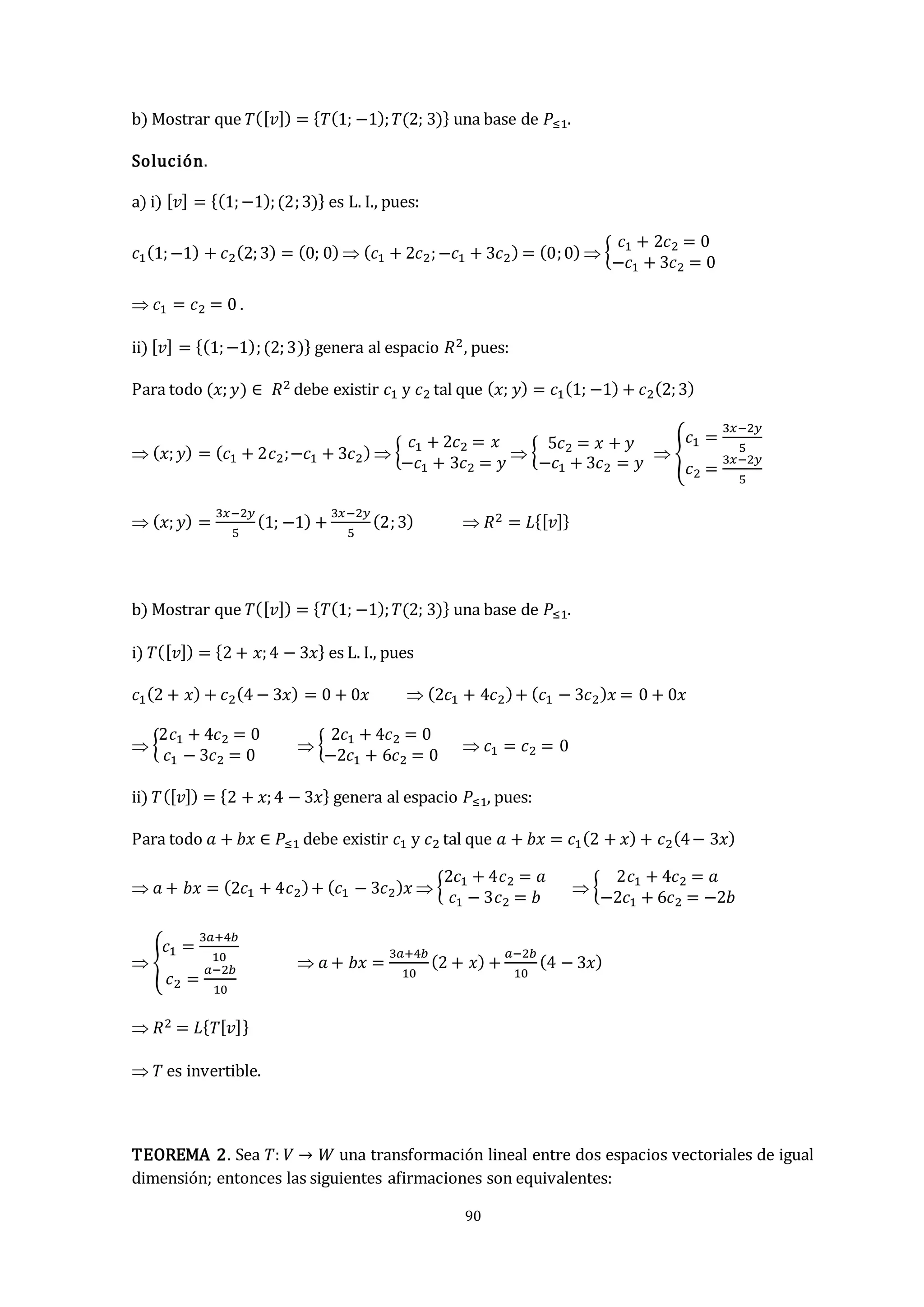 90
b) Mostrar que 𝑇([𝑣]) = {𝑇(1; −1);𝑇(2; 3)} una base de 𝑃≤1.
Solución.
a) i) [𝑣] = {(1;−1);(2;3)} es L. I., pues:
𝑐1(1;−1) + 𝑐2(2;3) = (0; 0)  (𝑐1 + 2𝑐2;−𝑐1 + 3𝑐2) = (0;0)  {
𝑐1 + 2𝑐2 = 0
−𝑐1 + 3𝑐2 = 0
 𝑐1 = 𝑐2 = 0 .
ii) [𝑣] = {(1;−1);(2;3)} genera al espacio 𝑅2, pues:
Para todo (𝑥;𝑦) ∈ 𝑅2 debe existir 𝑐1 y 𝑐2 tal que (𝑥; 𝑦) = 𝑐1(1; −1) + 𝑐2(2;3)
 (𝑥;𝑦) = (𝑐1 + 2𝑐2;−𝑐1 + 3𝑐2)  {
𝑐1 + 2𝑐2 = 𝑥
−𝑐1 + 3𝑐2 = 𝑦
 {
5𝑐2 = 𝑥 + 𝑦
−𝑐1 + 3𝑐2 = 𝑦
 {
𝑐1 =
3𝑥−2𝑦
5
𝑐2 =
3𝑥−2𝑦
5
 (𝑥;𝑦) =
3𝑥−2𝑦
5
(1; −1) +
3𝑥−2𝑦
5
(2;3)  𝑅2 = 𝐿{[𝑣]}
b) Mostrar que 𝑇([𝑣]) = {𝑇(1; −1);𝑇(2; 3)} una base de 𝑃≤1.
i) 𝑇([𝑣]) = {2 + 𝑥;4 − 3𝑥} es L. I., pues
𝑐1(2 + 𝑥) + 𝑐2(4 − 3𝑥) = 0 + 0𝑥  (2𝑐1 + 4𝑐2)+ (𝑐1 − 3𝑐2)𝑥 = 0 + 0𝑥
 {
2𝑐1 + 4𝑐2 = 0
𝑐1 − 3𝑐2 = 0
 {
2𝑐1 + 4𝑐2 = 0
−2𝑐1 + 6𝑐2 = 0
 𝑐1 = 𝑐2 = 0
ii) 𝑇([𝑣]) = {2 + 𝑥;4 − 3𝑥} genera al espacio 𝑃≤1, pues:
Para todo 𝑎 + 𝑏𝑥 ∈ 𝑃≤1 debe existir 𝑐1 y 𝑐2 tal que 𝑎 + 𝑏𝑥 = 𝑐1(2 + 𝑥) + 𝑐2(4− 3𝑥)
 𝑎 + 𝑏𝑥 = (2𝑐1 + 4𝑐2)+ (𝑐1 − 3𝑐2)𝑥  {
2𝑐1 + 4𝑐2 = 𝑎
𝑐1 − 3𝑐2 = 𝑏
 {
2𝑐1 + 4𝑐2 = 𝑎
−2𝑐1 + 6𝑐2 = −2𝑏
 {
𝑐1 =
3𝑎+4𝑏
10
𝑐2 =
𝑎−2𝑏
10
 𝑎 + 𝑏𝑥 =
3𝑎+4𝑏
10
(2 + 𝑥) +
𝑎−2𝑏
10
(4 − 3𝑥)
 𝑅2 = 𝐿{𝑇[𝑣]}
 𝑇 es invertible.
TEOREMA 2. Sea 𝑇: 𝑉 → 𝑊 una transformación lineal entre dos espacios vectoriales de igual
dimensión; entonces las siguientes afirmaciones son equivalentes:
 