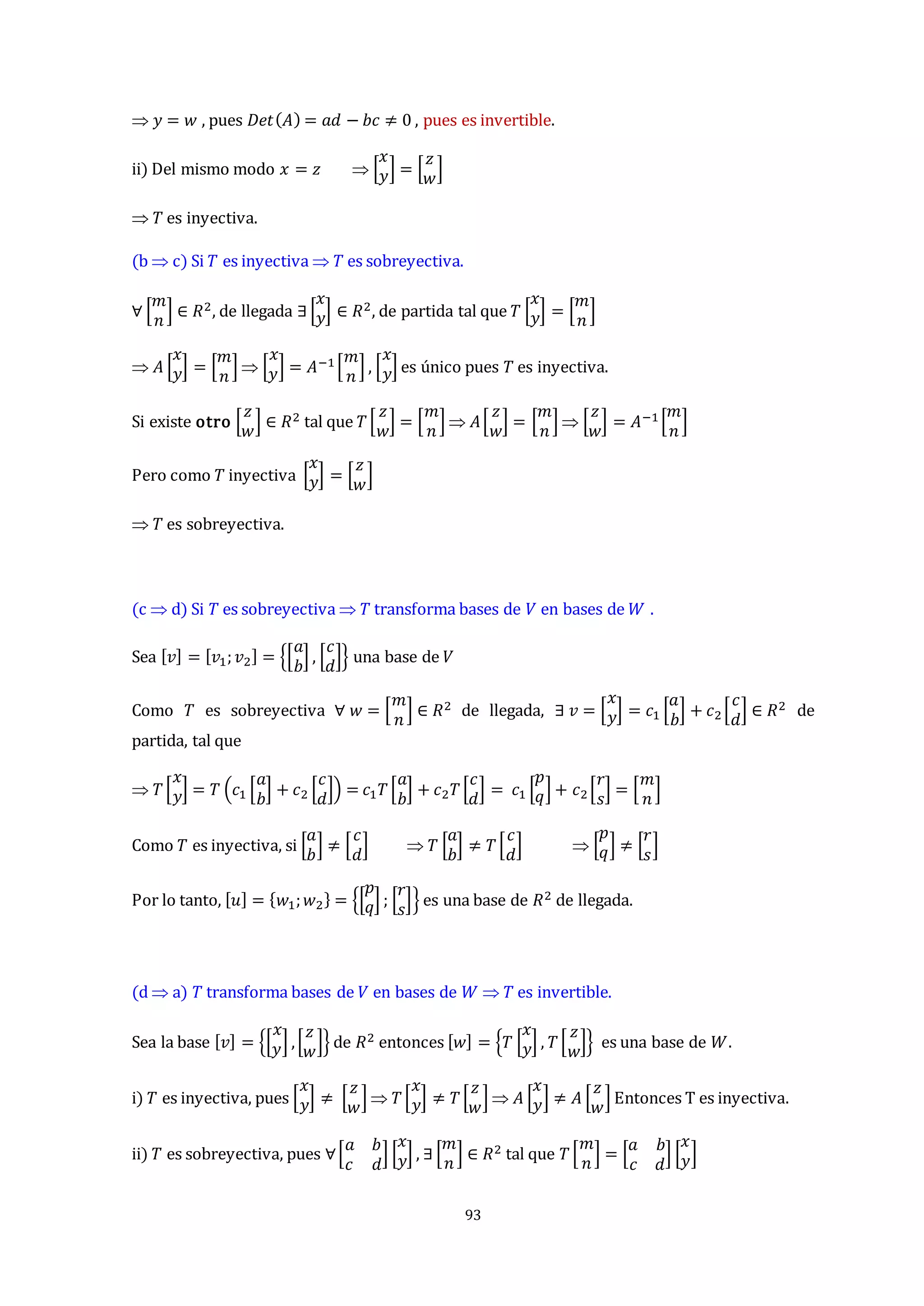 93
 𝑦 = 𝑤 , pues 𝐷𝑒𝑡(𝐴) = 𝑎𝑑 − 𝑏𝑐 ≠ 0 , pues es invertible.
ii) Del mismo modo 𝑥 = 𝑧  [
𝑥
𝑦] = [
𝑧
𝑤
]
 𝑇 es inyectiva.
(b  c) Si 𝑇 es inyectiva  𝑇 es sobreyectiva.
∀ [
𝑚
𝑛
] ∈ 𝑅2, de llegada ∃[
𝑥
𝑦] ∈ 𝑅2, de partida tal que 𝑇 [
𝑥
𝑦] = [
𝑚
𝑛
]
 𝐴 [
𝑥
𝑦] = [
𝑚
𝑛
]  [
𝑥
𝑦] = 𝐴−1[
𝑚
𝑛
] , [
𝑥
𝑦] es único pues 𝑇 es inyectiva.
Si existe otro [
𝑧
𝑤
] ∈ 𝑅2 tal que 𝑇[
𝑧
𝑤
] = [
𝑚
𝑛
]  𝐴[
𝑧
𝑤
] = [
𝑚
𝑛
]  [
𝑧
𝑤
] = 𝐴−1 [
𝑚
𝑛
]
Pero como 𝑇 inyectiva [
𝑥
𝑦] = [
𝑧
𝑤
]
 𝑇 es sobreyectiva.
(c  d) Si 𝑇 es sobreyectiva  𝑇 transforma bases de 𝑉 en bases de 𝑊 .
Sea [𝑣] = [𝑣1;𝑣2] = {[
𝑎
𝑏
] , [
𝑐
𝑑
]} una base de 𝑉
Como 𝑇 es sobreyectiva ∀ 𝑤 = [
𝑚
𝑛
] ∈ 𝑅2 de llegada, ∃ 𝑣 = [
𝑥
𝑦] = 𝑐1 [
𝑎
𝑏
] + 𝑐2 [
𝑐
𝑑
] ∈ 𝑅2 de
partida, tal que
 𝑇[
𝑥
𝑦] = 𝑇 (𝑐1 [
𝑎
𝑏
] + 𝑐2 [
𝑐
𝑑
]) = 𝑐1𝑇[
𝑎
𝑏
] + 𝑐2𝑇[
𝑐
𝑑
] = 𝑐1 [
𝑝
𝑞] + 𝑐2[
𝑟
𝑠
] = [
𝑚
𝑛
]
Como 𝑇 es inyectiva, si [
𝑎
𝑏
] ≠ [
𝑐
𝑑
]  𝑇 [
𝑎
𝑏
] ≠ 𝑇[
𝑐
𝑑
]  [
𝑝
𝑞] ≠ [
𝑟
𝑠
]
Por lo tanto, [𝑢] = {𝑤1;𝑤2} = {[
𝑝
𝑞] ; [
𝑟
𝑠
]} es una base de 𝑅2 de llegada.
(d  a) 𝑇 transforma bases de 𝑉 en bases de 𝑊  𝑇 es invertible.
Sea la base [𝑣] = {[
𝑥
𝑦] ,[
𝑧
𝑤
]} de 𝑅2 entonces [𝑤] = {𝑇 [
𝑥
𝑦] , 𝑇[
𝑧
𝑤
]} es una base de 𝑊.
i) 𝑇 es inyectiva, pues [
𝑥
𝑦] ≠ [
𝑧
𝑤
]  𝑇[
𝑥
𝑦] ≠ 𝑇[
𝑧
𝑤
]  𝐴 [
𝑥
𝑦] ≠ 𝐴 [
𝑧
𝑤
] Entonces T es inyectiva.
ii) 𝑇 es sobreyectiva, pues ∀[
𝑎 𝑏
𝑐 𝑑
] [
𝑥
𝑦] , ∃[
𝑚
𝑛
] ∈ 𝑅2 tal que 𝑇[
𝑚
𝑛
] = [
𝑎 𝑏
𝑐 𝑑
] [
𝑥
𝑦]
 