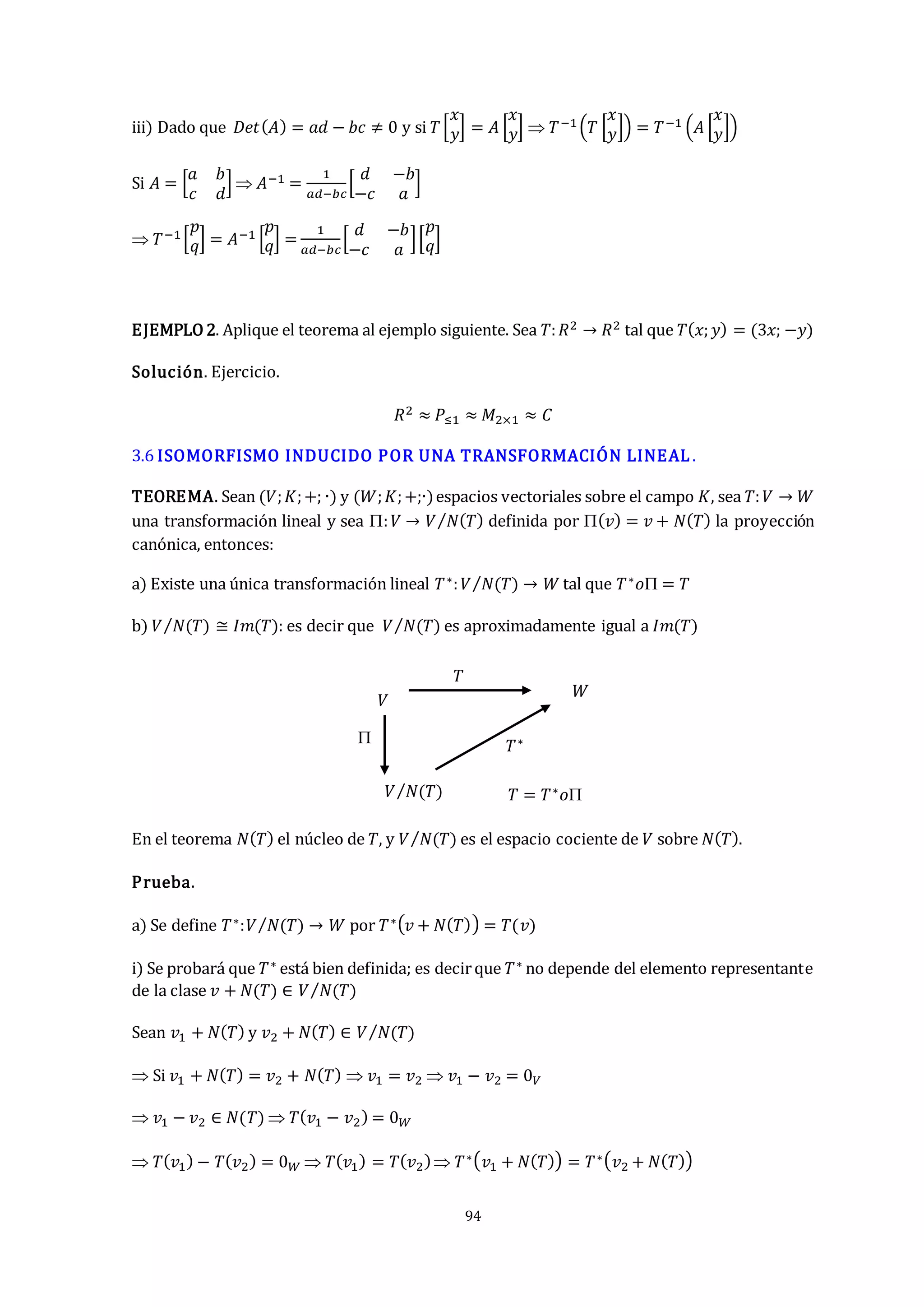 94
iii) Dado que 𝐷𝑒𝑡(𝐴) = 𝑎𝑑 − 𝑏𝑐 ≠ 0 y si 𝑇[
𝑥
𝑦] = 𝐴 [
𝑥
𝑦]  𝑇−1(𝑇 [
𝑥
𝑦]) = 𝑇−1 (𝐴 [
𝑥
𝑦])
Si 𝐴 = [
𝑎 𝑏
𝑐 𝑑
]  𝐴−1 =
1
𝑎𝑑−𝑏𝑐
[
𝑑 −𝑏
−𝑐 𝑎
]
 𝑇−1[
𝑝
𝑞] = 𝐴−1 [
𝑝
𝑞] =
1
𝑎𝑑−𝑏𝑐
[
𝑑 −𝑏
−𝑐 𝑎
][
𝑝
𝑞]
EJEMPLO 2. Aplique el teorema al ejemplo siguiente. Sea 𝑇:𝑅2 → 𝑅2 tal que 𝑇(𝑥;𝑦) = (3𝑥; −𝑦)
Solución. Ejercicio.
𝑅2 ≈ 𝑃≤1 ≈ 𝑀2×1 ≈ 𝐶
3.6 ISOMORFISMO INDUCIDO POR UNA TRANSFORMACIÓN LINEAL .
TEOREMA. Sean (𝑉;𝐾;+; ∙) y (𝑊;𝐾;+;∙)espacios vectoriales sobre el campo 𝐾, sea 𝑇:𝑉 → 𝑊
una transformación lineal y sea :𝑉 → 𝑉 𝑁(𝑇)
⁄ definida por (𝑣) = 𝑣 + 𝑁(𝑇) la proyección
canónica, entonces:
a) Existe una única transformación lineal 𝑇∗:𝑉 𝑁(𝑇)
⁄ → 𝑊 tal que 𝑇∗𝑜 = 𝑇
b) 𝑉 𝑁(𝑇)
⁄ ≅ 𝐼𝑚(𝑇): es decir que 𝑉 𝑁(𝑇)
⁄ es aproximadamente igual a 𝐼𝑚(𝑇)
En el teorema 𝑁(𝑇) el núcleo de 𝑇, y 𝑉 𝑁(𝑇)
⁄ es el espacio cociente de 𝑉 sobre 𝑁(𝑇).
Prueba.
a) Se define 𝑇∗:𝑉 𝑁(𝑇)
⁄ → 𝑊 por 𝑇∗(𝑣 + 𝑁(𝑇)) = 𝑇(𝑣)
i) Se probará que 𝑇∗ está bien definida; es decirque 𝑇∗ no depende del elemento representante
de la clase 𝑣 + 𝑁(𝑇) ∈ 𝑉 𝑁(𝑇)
⁄
Sean 𝑣1 + 𝑁(𝑇) y 𝑣2 + 𝑁(𝑇) ∈ 𝑉 𝑁(𝑇)
⁄
 Si 𝑣1 + 𝑁(𝑇) = 𝑣2 + 𝑁(𝑇)  𝑣1 = 𝑣2  𝑣1 − 𝑣2 = 0𝑉
 𝑣1 − 𝑣2 ∈ 𝑁(𝑇)  𝑇(𝑣1 − 𝑣2) = 0𝑊
 𝑇(𝑣1) − 𝑇(𝑣2) = 0𝑊  𝑇(𝑣1) = 𝑇(𝑣2) 𝑇∗(𝑣1 + 𝑁(𝑇)) = 𝑇∗(𝑣2 + 𝑁(𝑇))
𝑉 𝑁(𝑇)
⁄
𝑊
𝑉
 𝑇∗
𝑇 = 𝑇∗𝑜
𝑇
 
