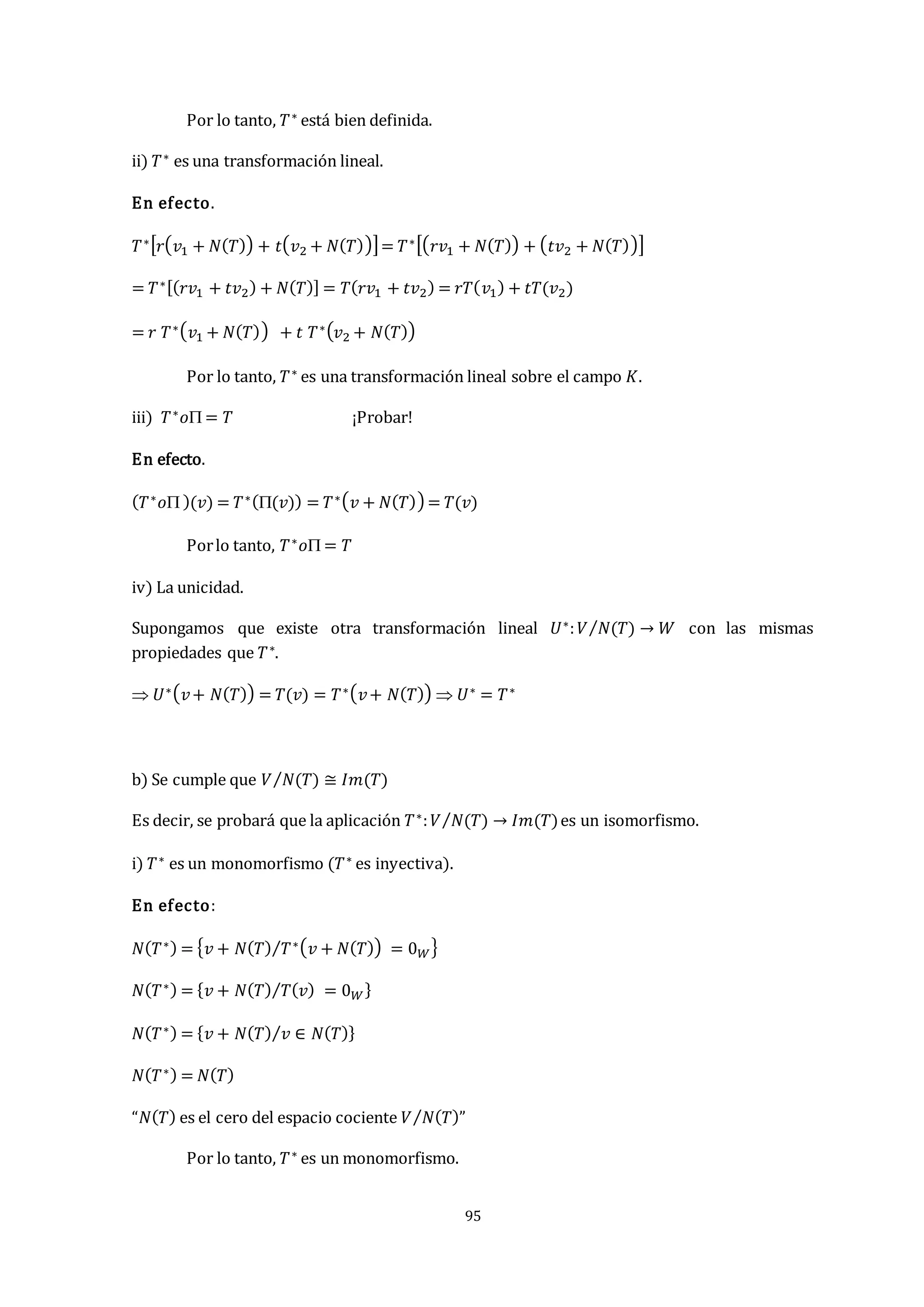 95
Por lo tanto, 𝑇∗ está bien definida.
ii) 𝑇∗ es una transformación lineal.
En efecto.
𝑇∗[𝑟(𝑣1 + 𝑁(𝑇)) + 𝑡(𝑣2 + 𝑁(𝑇))]= 𝑇∗[(𝑟𝑣1 + 𝑁(𝑇)) + (𝑡𝑣2 + 𝑁(𝑇))]
= 𝑇∗[(𝑟𝑣1 + 𝑡𝑣2) + 𝑁(𝑇)] = 𝑇(𝑟𝑣1 + 𝑡𝑣2) = 𝑟𝑇(𝑣1) + 𝑡𝑇(𝑣2)
= 𝑟 𝑇∗(𝑣1 + 𝑁(𝑇)) + 𝑡 𝑇∗(𝑣2 + 𝑁(𝑇))
Por lo tanto, 𝑇∗ es una transformación lineal sobre el campo 𝐾.
iii) 𝑇∗𝑜 = 𝑇 ¡Probar!
En efecto.
(𝑇∗𝑜 )(𝑣) = 𝑇∗((𝑣)) = 𝑇∗(𝑣 + 𝑁(𝑇)) = 𝑇(𝑣)
Porlo tanto, 𝑇∗𝑜 = 𝑇
iv) La unicidad.
Supongamos que existe otra transformación lineal 𝑈∗:𝑉 𝑁(𝑇)
⁄ → 𝑊 con las mismas
propiedades que 𝑇∗.
 𝑈∗(𝑣+ 𝑁(𝑇)) = 𝑇(𝑣) = 𝑇∗(𝑣+ 𝑁(𝑇))  𝑈∗ = 𝑇∗
b) Se cumple que 𝑉 𝑁(𝑇)
⁄ ≅ 𝐼𝑚(𝑇)
Es decir, se probará que la aplicación 𝑇∗:𝑉 𝑁(𝑇)
⁄ → 𝐼𝑚(𝑇)es un isomorfismo.
i) 𝑇∗ es un monomorfismo (𝑇∗ es inyectiva).
En efecto:
𝑁(𝑇∗) = {𝑣 + 𝑁(𝑇) 𝑇∗(𝑣 + 𝑁(𝑇)) = 0𝑊
⁄ }
𝑁(𝑇∗) = {𝑣 + 𝑁(𝑇) 𝑇(𝑣) = 0𝑊
⁄ }
𝑁(𝑇∗) = {𝑣 + 𝑁(𝑇) 𝑣 ∈ 𝑁(𝑇)
⁄ }
𝑁(𝑇∗) = 𝑁(𝑇)
“𝑁(𝑇) es el cero del espacio cociente 𝑉 𝑁(𝑇)
⁄ ”
Por lo tanto, 𝑇∗ es un monomorfismo.
 