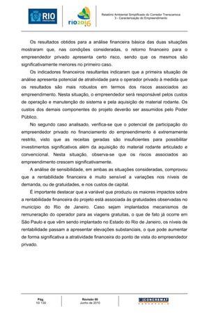 Relatório Ambiental Simplificado do Corredor Transcarioca
                                                      3 - Caracterização do Empreendimento




    Os resultados obtidos para a análise financeira básica das duas situações
mostraram que, nas condições consideradas, o retorno financeiro para o
empreendedor privado apresenta certo risco, sendo que os mesmos são
significativamente menores no primeiro caso.
    Os indicadores financeiros resultantes indicaram que a primeira situação de
análise apresenta potencial de atratividade para o operador privado à medida que
os resultados são mais robustos em termos dos riscos associados ao
empreendimento. Nesta situação, o empreendedor será responsável pelos custos
de operação e manutenção do sistema e pela aquisição de material rodante. Os
custos dos demais componentes do projeto deverão ser assumidos pelo Poder
Público.
    No segundo caso analisado, verifica-se que o potencial de participação do
empreendedor privado no financiamento do empreendimento é extremamente
restrito, visto que as receitas geradas são insuficientes para possibilitar
investimentos significativos além da aquisição do material rodante articulado e
convencional. Nesta situação, observa-se que os riscos associados ao
empreendimento crescem significativamente.
    A análise de sensibilidade, em ambas as situações consideradas, comprovou
que a rentabilidade financeira é muito sensível a variações nos níveis de
demanda, ou de gratuidades, e nos custos de capital.
    É importante destacar que a variável que produziu os maiores impactos sobre
a rentabilidade financeira do projeto está associada às gratuidades observadas no
município do Rio de Janeiro. Caso sejam implantados mecanismos de
remuneração do operador para as viagens gratuitas, o que de fato já ocorre em
São Paulo e que vêm sendo implantado no Estado do Rio de Janeiro, os níveis de
rentabilidade passam a apresentar elevações substanciais, o que pode aumentar
de forma significativa a atratividade financeira do ponto de vista do empreendedor
privado.




        Pág.                 Revisão 00
       10/ 130              Junho de 2010
 