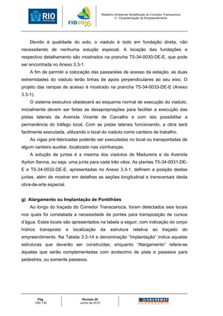 Relatório Ambiental Simplificado do Corredor Transcarioca
                                                           3 - Caracterização do Empreendimento




    Devido à qualidade do solo, o viaduto é todo em fundação direta, não
necessitando de nenhuma solução especial. A locação das fundações e
respectivo detalhamento são mostrados na prancha T5-34-0030-DE-E, que pode
ser encontrada no Anexo 3.3-1.
    A fim de permitir a colocação das passarelas de acesso da estação, as duas
extremidades do viaduto terão linhas de apoio perpendiculares ao seu eixo. O
projeto das rampas de acesso é mostrado na prancha T5-34-0033-DE-E (Anexo
3.3-1).
    O sistema executivo obedecerá ao esquema normal de execução do viaduto.
Inicialmente devem ser feitas as desapropriações para facilitar a execução das
pistas laterais da Avenida Vicente de Carvalho e com isto possibilitar a
permanência do tráfego local. Com as pistas laterais funcionando, a obra será
facilmente executada, utilizando o local do viaduto como canteiro de trabalho.
    As vigas pré-fabricadas poderão ser executadas no local ou transportadas de
algum canteiro auxiliar, localizado nas vizinhanças.
    A solução de juntas é a mesma dos viadutos de Madureira e da Avenida
Ayrton Senna, ou seja, uma junta para cada três vãos. As plantas T5-34-0031-DE-
E e T5-34-0032-DE-E, apresentadas no Anexo 3.3-1, definem a posição destas
juntas, além de mostrar em detalhes as seções longitudinal e transversais desta
obra-de-arte especial.


g) Alargamento ou Implantação de Pontilhões
    Ao longo do traçado do Corredor Transcarioca, foram detectados seis locais
nos quais foi constatada a necessidade de pontes para transposição de cursos
d’água. Estes locais são apresentados na tabela a seguir, com indicação do corpo
hídrico      transposto   e   localização        da    estrutura       relativa      ao     traçado          do
empreendimento. Na Tabela 3.3-14 a denominação “Implantação” indica aquelas
estruturas que deverão ser construídas, enquanto “Alargamento” refere-se
àquelas que serão complementadas com acréscimo de pista e passeios para
pedestres, ou somente passeios.




            Pág.                  Revisão 00
          100/ 130               Junho de 2010
 