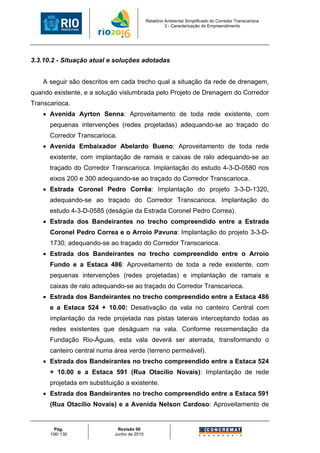 Relatório Ambiental Simplificado do Corredor Transcarioca
                                                      3 - Caracterização do Empreendimento




3.3.10.2 - Situação atual e soluções adotadas


    A seguir são descritos em cada trecho qual a situação da rede de drenagem,
quando existente, e a solução vislumbrada pelo Projeto de Drenagem do Corredor
Transcarioca.
    • Avenida Ayrton Senna: Aproveitamento de toda rede existente, com
      pequenas intervenções (redes projetadas) adequando-se ao traçado do
      Corredor Transcarioca.
    • Avenida Embaixador Abelardo Bueno: Aproveitamento de toda rede
      existente, com implantação de ramais e caixas de ralo adequando-se ao
      traçado do Corredor Transcarioca. Implantação do estudo 4-3-D-0580 nos
      eixos 200 e 300 adequando-se ao traçado do Corredor Transcarioca.
    • Estrada Coronel Pedro Corrêa: Implantação do projeto 3-3-D-1320,
      adequando-se ao traçado do Corredor Transcarioca. Implantação do
      estudo 4-3-D-0585 (deságüe da Estrada Coronel Pedro Correa).
    • Estrada dos Bandeirantes no trecho compreendido entre a Estrada
      Coronel Pedro Correa e o Arroio Pavuna: Implantação do projeto 3-3-D-
      1730, adequando-se ao traçado do Corredor Transcarioca.
    • Estrada dos Bandeirantes no trecho compreendido entre o Arroio
      Fundo e a Estaca 486: Aproveitamento de toda a rede existente, com
      pequenas intervenções (redes projetadas) e implantação de ramais e
      caixas de ralo adequando-se ao traçado do Corredor Transcarioca.
    • Estrada dos Bandeirantes no trecho compreendido entre a Estaca 486
      e a Estaca 524 + 10.00: Desativação da vala no canteiro Central com
      implantação da rede projetada nas pistas laterais interceptando todas as
      redes existentes que deságuam na vala. Conforme recomendação da
      Fundação Rio-Águas, esta vala deverá ser aterrada, transformando o
      canteiro central numa área verde (terreno permeável).
    • Estrada dos Bandeirantes no trecho compreendido entre a Estaca 524
      + 10.00 e a Estaca 591 (Rua Otacílio Novais): Implantação de rede
      projetada em substituição a existente.
    • Estrada dos Bandeirantes no trecho compreendido entre a Estaca 591
      (Rua Otacílio Novais) e a Avenida Nelson Cardoso: Aproveitamento de


        Pág.                 Revisão 00
      106/ 130              Junho de 2010
 