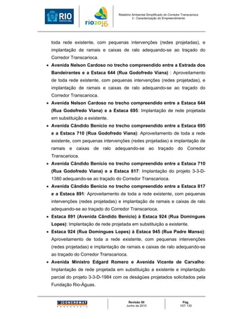 Relatório Ambiental Simplificado do Corredor Transcarioca
                                            3 - Caracterização do Empreendimento




  toda rede existente, com pequenas intervenções (redes projetadas), e
  implantação de ramais e caixas de ralo adequando-se ao traçado do
  Corredor Transcarioca.
• Avenida Nelson Cardoso no trecho compreendido entre a Estrada dos
  Bandeirantes e a Estaca 644 (Rua Godofredo Viana) : Aproveitamento
  de toda rede existente, com pequenas intervenções (redes projetadas), e
  implantação de ramais e caixas de ralo adequando-se ao traçado do
  Corredor Transcarioca.
• Avenida Nelson Cardoso no trecho compreendido entre a Estaca 644
  (Rua Godofredo Viana) e a Estaca 695: Implantação de rede projetada
  em substituição a existente.
• Avenida Cândido Benício no trecho compreendido entre a Estaca 695
  e a Estaca 710 (Rua Godofredo Viana): Aproveitamento de toda a rede
  existente, com pequenas intervenções (redes projetadas) e implantação de
  ramais e caixas de ralo adequando-se ao traçado do Corredor
  Transcarioca.
• Avenida Cândido Benício no trecho compreendido entre a Estaca 710
  (Rua Godofredo Viana) e a Estaca 817: Implantação do projeto 3-3-D-
  1380 adequando-se ao traçado do Corredor Transcarioca.
• Avenida Cândido Benício no trecho compreendido entre a Estaca 817
  e a Estaca 891: Aproveitamento de toda a rede existente, com pequenas
  intervenções (redes projetadas) e implantação de ramais e caixas de ralo
  adequando-se ao traçado do Corredor Transcarioca.
• Estaca 891 (Avenida Cândido Benício) à Estaca 924 (Rua Domingues
  Lopes): Implantação de rede projetada em substituição a existente.
• Estaca 924 (Rua Domingues Lopes) à Estaca 945 (Rua Padre Manso):
  Aproveitamento de toda a rede existente, com pequenas intervenções
  (redes projetadas) e implantação de ramais e caixas de ralo adequando-se
  ao traçado do Corredor Transcarioca.
• Avenida Ministro Edgard Romero e Avenida Vicente de Carvalho:
  Implantação de rede projetada em substituição a existente e implantação
  parcial do projeto 3-3-D-1984 com os deságües projetados solicitados pela
  Fundação Rio-Águas.


                                        Revisão 00                             Pág.
                                       Junho de 2010                         107/ 130
 