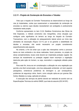 Relatório Ambiental Simplificado do Corredor Transcarioca
                                                     3 - Caracterização do Empreendimento




3.3.11 - Projeto de Contenção de Encostas e Taludes

    Visto que o traçado do Corredor Transcarioca se desenvolverá ao longo de
vias já implantadas, cortes que ocasionariam a necessidade de contenção de
encostas ou aterros cujos taludes necessitariam ser protegidos é praticamente
inexistente neste projeto.
    Conforme apresentado no item 3.3.9, Detalhes Construtivos das Obras de
Arte Especiais, o método construtivo dos mergulhões, única situação que
configura corte significativo do terreno ao longo do traçado do Corredor
Transcarioca, com a utilização do estaqueamento lateral prévio ao início das
atividades de escavação (Figura 3.3-11) por si só garante a estabilidade de
taludes   e   encostas,      não   sendo    necessário          um     projeto       considerando
especificamente este aspecto.
    No entanto, a fim de evitar que a ação das intempéries venha a provocar
danos ao meio ambiente e às obras realizadas, foram previstos, no projeto de
obras complementares, locais onde deverá ser implantada proteção vegetal. Os
serviços de revestimento ou proteção vegetal visam recompor a vegetação
destruída pela ação do homem, ou seja, reconstituir a vegetação afetada pelas
obras.
    Para este fim, levou-se em consideração a utilização de uma vegetação que
permita uma fácil conservação, uma boa adequação ambiental, um bom aspecto
paisagístico, evitando-se problemas de drenagem e, por consequência,
problemas de segurança viária. Assim, como solução optou-se por gramas São
Carlos, Batatais ou Larga, aplicada em placas.
    A execução dos serviços de plantio deverá ser realizada de acordo com as
Especificações Técnicas do extinto DNER, que trata do assunto (ES 341/97).




                                                 Revisão 00                             Pág.
                                                Junho de 2010                         109/ 130
 