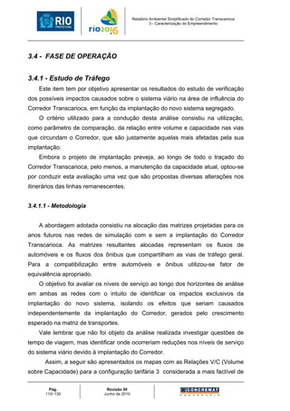 Relatório Ambiental Simplificado do Corredor Transcarioca
                                                      3 - Caracterização do Empreendimento




3.4 - FASE DE OPERAÇÃO


3.4.1 - Estudo de Tráfego
    Este item tem por objetivo apresentar os resultados do estudo de verificação
dos possíveis impactos causados sobre o sistema viário na área de influência do
Corredor Transcarioca, em função da implantação do novo sistema segregado.
    O critério utilizado para a condução desta análise consistiu na utilização,
como parâmetro de comparação, da relação entre volume e capacidade nas vias
que circundam o Corredor, que são justamente aquelas mais afetadas pela sua
implantação.
    Embora o projeto de implantação preveja, ao longo de todo o traçado do
Corredor Transcarioca, pelo menos, a manutenção da capacidade atual, optou-se
por conduzir esta avaliação uma vez que são propostas diversas alterações nos
itinerários das linhas remanescentes.


3.4.1.1 - Metodologia


    A abordagem adotada consistiu na alocação das matrizes projetadas para os
anos futuros nas redes de simulação com e sem a implantação do Corredor
Transcarioca. As matrizes resultantes alocadas representam os fluxos de
automóveis e os fluxos dos ônibus que compartilham as vias de tráfego geral.
Para a compatibilização entre automóveis e ônibus utilizou-se fator de
equivalência apropriado.
    O objetivo foi avaliar os níveis de serviço ao longo dos horizontes de análise
em ambas as redes com o intuito de identificar os impactos exclusivos da
implantação do novo sistema, isolando os efeitos que seriam causados
independentemente da implantação do Corredor, gerados pelo crescimento
esperado na matriz de transportes.
    Vale lembrar que não foi objeto da análise realizada investigar questões de
tempo de viagem, mas identificar onde ocorreriam reduções nos níveis de serviço
do sistema viário devido à implantação do Corredor.
      Assim, a seguir são apresentados os mapas com as Relações V/C (Volume
sobre Capacidade) para a configuração tarifária 3 considerada a mais factível de

        Pág.                 Revisão 00
      110/ 130              Junho de 2010
 