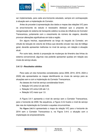 Relatório Ambiental Simplificado do Corredor Transcarioca
                                                  3 - Caracterização do Empreendimento




ser implementada, para cada ano-horizonte estudado, sempre em contraposição
à situação sem a implantação do Corredor.
    Antes de proceder à apresentação dos dados e mapas das relações V/C para
os anos-horizonte do estudo é necessário destacar que a proposta de
reorganização do sistema de transporte coletivo na área de influência do Corredor
Transcarioca, juntamente com o crescimento do número de viagens, deverão
provocar alterações significativas em toda a região.
    Em alguns trechos, especialmente ao longo do traçado do Corredor, em
virtude da redução do volume de ônibus que deverão circular nas vias de tráfego
geral, deverão apresentar melhorias no nível de serviço, em relação à situação
atual.
    Por outro lado, devido à proposição de mudanças de itinerário das linhas do
sistema convencional, algumas vias poderão apresentar quedas em relação aos
níveis de serviço atuais.


3.4.1.2 - Resultados obtidos


    Para cada um dos horizontes considerados (anos 2009, 2014, 2019, 2024 e
2029) são apresentados os mapas identificando os níveis de serviço para as
situações sem e com a implantação do Corredor Transcarioca.
    As classes de nível de serviço consideradas foram:
    • Relação V/C entre 0,5 até 0,85;
    • Relação V/C entre 0,85 até 1,0;
    • Relação V/C maior que 1,0.


    A Figura 3.4-1 apresenta o nível de serviço sem o Corredor Transcarioca,
para o horizonte de 2009. Na sequência, a Figura 3.4-2 ilustra o nível de serviço
das vias de implantação do Corredor e aquelas circunvizinhas.
    Na Figura 3.4-3 é apresentado o mapa da relação V/C para o horizonte de
2014 sem o Corredor Transcarioca e, na Figura 3.4-4, a situação com a
implantação do empreendimento.




                                              Revisão 00                             Pág.
                                             Junho de 2010                         111/ 130
 