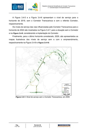 Relatório Ambiental Simplificado do Corredor Transcarioca
                                                       3 - Caracterização do Empreendimento




    A Figura 3.4-5 e a Figura 3.4-6 apresentam o nível de serviço para o
horizonte de 2019, sem o Corredor Transcarioca e com o referido Corredor,
respectivamente.
    Os níveis de serviço das vias influenciadas pelo Corredor Transcarioca para o
horizonte de 2024 são mostrados na Figura 3.4-7, para a situação sem o Corredor
e na Figura 3.4-8, considerando a implantação do Corredor.
    Finalmente, para o último horizonte considerado, 2029, são apresentados os
mapas ilustrativos dos níveis de serviço sem e com o empreendimento,
respectivamente na Figura 3.4-9 e Figura 3.4-10.




       Figura 3.4-1: Nível de serviço sem o Corredor Transcarioca, em 2009.




        Pág.                  Revisão 00
      112/ 130               Junho de 2010
 