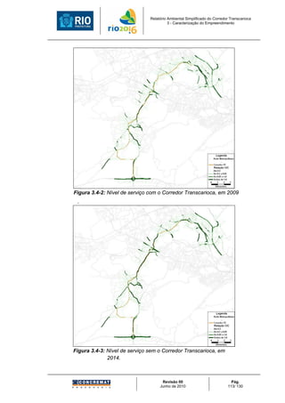 Relatório Ambiental Simplificado do Corredor Transcarioca
                                         3 - Caracterização do Empreendimento




Figura 3.4-2: Nível de serviço com o Corredor Transcarioca, em 2009
 .




Figura 3.4-3: Nível de serviço sem o Corredor Transcarioca, em
              2014.



                                     Revisão 00                             Pág.
                                    Junho de 2010                         113/ 130
 