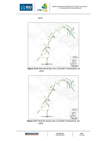 Relatório Ambiental Simplificado do Corredor Transcarioca
                                       3 - Caracterização do Empreendimento




             2019.




Figura 3.4-6: Nível de serviço com o Corredor Transcarioca, em
              2019.




Figura 3.4-7: Nível de serviço sem o Corredor Transcarioca, em
              2024.




                                   Revisão 00                             Pág.
                                  Junho de 2010                         115/ 130
 