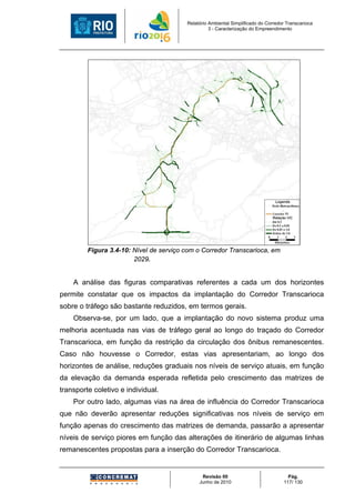Relatório Ambiental Simplificado do Corredor Transcarioca
                                                   3 - Caracterização do Empreendimento




         Figura 3.4-10: Nível de serviço com o Corredor Transcarioca, em
                        2029.


    A análise das figuras comparativas referentes a cada um dos horizontes
permite constatar que os impactos da implantação do Corredor Transcarioca
sobre o tráfego são bastante reduzidos, em termos gerais.
    Observa-se, por um lado, que a implantação do novo sistema produz uma
melhoria acentuada nas vias de tráfego geral ao longo do traçado do Corredor
Transcarioca, em função da restrição da circulação dos ônibus remanescentes.
Caso não houvesse o Corredor, estas vias apresentariam, ao longo dos
horizontes de análise, reduções graduais nos níveis de serviço atuais, em função
da elevação da demanda esperada refletida pelo crescimento das matrizes de
transporte coletivo e individual.
    Por outro lado, algumas vias na área de influência do Corredor Transcarioca
que não deverão apresentar reduções significativas nos níveis de serviço em
função apenas do crescimento das matrizes de demanda, passarão a apresentar
níveis de serviço piores em função das alterações de itinerário de algumas linhas
remanescentes propostas para a inserção do Corredor Transcarioca.


                                               Revisão 00                             Pág.
                                              Junho de 2010                         117/ 130
 