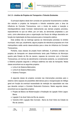 Relatório Ambiental Simplificado do Corredor Transcarioca
                                                       3 - Caracterização do Empreendimento




3.4.1.3 - Análise de Projetos de Transporte e Trânsito Existentes


    O principal objetivo deste item consiste em apresentar levantamento e análise
dos estudos e projetos de transporte e trânsito existentes para a área de
influência do Corredor Transcarioca, com o intuito de avaliar a inserção e
interdependência deste Corredor relativamente aos demais projetos previstos,
especialmente no que se refere, por um lado, às demandas projetadas e, por
outro, como alternativas para a organização dos fluxos de tráfego desviados em
função da implantação da faixa exclusiva para o transporte coletivo.
    Esta análise não se restringe apenas às intervenções previstas no âmbito
municipal, visto que, atualmente, alguns projetos de relevância propostos em nível
metropolitano estão sendo desenvolvidos para a área de influência do Corredor
Transcarioca.
    Portanto, duas classes de projeto foram definidas. A primeira consiste nos
projetos de transporte em desenvolvimento tanto pela Prefeitura do Município
quanto pelo Estado do Rio de Janeiro, capazes de concorrer com o Corredor
Transcarioca, em termos de atendimento à demanda existente, ou complementar
o Sistema proposto segundo o enfoque sistêmico de rede de transporte. Nesta
classe encontram-se os seguintes projetos:
    • Linha 4 do Sistema Metroviário;
    • Linha 6 do Sistema Metroviário;
    • Sistema Transpan.


    A segunda classe de projetos consiste nas intervenções previstas para o
sistema viário capazes de possibilitar alternativas para a reorganização do tráfego
geral em função da eventual necessidade de restrição de capacidade nas vias
que deverão compor o Corredor Rodoviário Exclusivo. Nesta segunda classe,
encontram-se os seguintes projetos:
    • Projeto de Básico da Modernização e Ampliação da Ligação Viária Lagoa-
      Barra;
    • Ligação C do Anel Viário do Rio de Janeiro;
    • Variante 2/3A -Ligação São Conrado - Barra do Anel Viário da Cidade do
      Rio de Janeiro;


        Pág.                  Revisão 00
      118/ 130               Junho de 2010
 