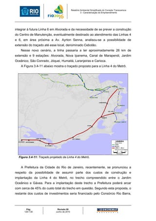 Relatório Ambiental Simplificado do Corredor Transcarioca
                                                       3 - Caracterização do Empreendimento




integrar à futura Linha 6 em Alvorada e da necessidade de se prever a construção
do Centro de Manutenção, eventualmente destinado ao atendimento das Linhas 4
e 6, em área próxima a Av. Ayrton Senna, analisou-se a possibilidade de
extensão do traçado até esse local, denominado Cebolão.
    Nesse novo cenário, a linha passaria a ter aproximadamente 26 km de
extensão e 9 estações: Alvorada, Nova Ipanema, Canal de Marapendi, Jardim
Oceânico, São Conrado, Jóquei, Humaitá, Laranjeiras e Carioca.
    A Figura 3.4-11 abaixo mostra o traçado proposto para a Linha 4 do Metrô.




  Figura 3.4-11: Traçado projetado da Linha 4 do Metrô.


    A Prefeitura da Cidade do Rio de Janeiro, recentemente, se pronunciou a
respeito da possibilidade de assumir parte dos custos de construção e
implantação da Linha 4 do Metrô, no trecho compreendido entre o Jardim
Oceânico e Gávea. Para a implantação deste trecho a Prefeitura poderá arcar
com cerca de 45% do custo total do trecho em questão. Segundo esta proposta, o
restante dos custos de investimentos seria financiado pelo Consórcio Rio Barra,



        Pág.                  Revisão 00
      120/ 130               Junho de 2010
 