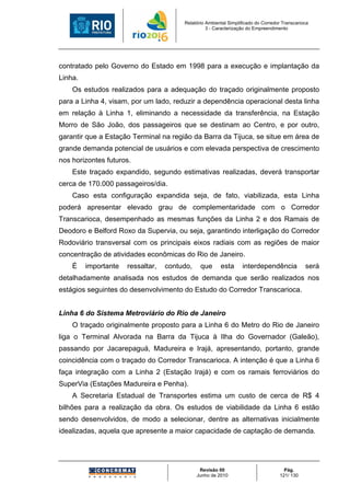 Relatório Ambiental Simplificado do Corredor Transcarioca
                                                  3 - Caracterização do Empreendimento




contratado pelo Governo do Estado em 1998 para a execução e implantação da
Linha.
    Os estudos realizados para a adequação do traçado originalmente proposto
para a Linha 4, visam, por um lado, reduzir a dependência operacional desta linha
em relação à Linha 1, eliminando a necessidade da transferência, na Estação
Morro de São João, dos passageiros que se destinam ao Centro, e por outro,
garantir que a Estação Terminal na região da Barra da Tijuca, se situe em área de
grande demanda potencial de usuários e com elevada perspectiva de crescimento
nos horizontes futuros.
    Este traçado expandido, segundo estimativas realizadas, deverá transportar
cerca de 170.000 passageiros/dia.
    Caso esta configuração expandida seja, de fato, viabilizada, esta Linha
poderá apresentar elevado grau de complementaridade com o Corredor
Transcarioca, desempenhado as mesmas funções da Linha 2 e dos Ramais de
Deodoro e Belford Roxo da Supervia, ou seja, garantindo interligação do Corredor
Rodoviário transversal com os principais eixos radiais com as regiões de maior
concentração de atividades econômicas do Rio de Janeiro.
    É    importante   ressaltar,   contudo,    que      esta      interdependência             será
detalhadamente analisada nos estudos de demanda que serão realizados nos
estágios seguintes do desenvolvimento do Estudo do Corredor Transcarioca.


Linha 6 do Sistema Metroviário do Rio de Janeiro
    O traçado originalmente proposto para a Linha 6 do Metro do Rio de Janeiro
liga o Terminal Alvorada na Barra da Tijuca à Ilha do Governador (Galeão),
passando por Jacarepaguá, Madureira e Irajá, apresentando, portanto, grande
coincidência com o traçado do Corredor Transcarioca. A intenção é que a Linha 6
faça integração com a Linha 2 (Estação Irajá) e com os ramais ferroviários do
SuperVia (Estações Madureira e Penha).
    A Secretaria Estadual de Transportes estima um custo de cerca de R$ 4
bilhões para a realização da obra. Os estudos de viabilidade da Linha 6 estão
sendo desenvolvidos, de modo a selecionar, dentre as alternativas inicialmente
idealizadas, aquela que apresente a maior capacidade de captação de demanda.




                                               Revisão 00                            Pág.
                                              Junho de 2010                        121/ 130
 