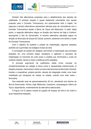Relatório Ambiental Simplificado do Corredor Transcarioca
                                                       3 - Caracterização do Empreendimento




    Existem três alternativas propostas para o detalhamento dos estudos de
viabilidade. O primeiro traçado é quase totalmente coincidente com aquele
proposto para o Corredor Transcarioca, em praticamente todo o trajeto. As
segunda e terceira alternativas apresentam elevado grau de coincidência com o
Corredor Transcarioca desde a Barra da Tijuca até Madureira. A partir deste
ponto, a segunda alternativa segue na direção dos bairros de Irajá e Cordovil,
alcançando a Ilha do Governador. A terceira alternativa estudada segue na
direção do Município de Duque de Caxias, portanto, adotando uma diretriz a oeste
do Corredor Transcarioca.
    Com o objetivo de acelerar o projeto de implantação, algumas estações
poderão ser suprimidas nos estágios iniciais da obra.
    A concepção do projeto em estágios, permitindo a implantação das principais
estações em uma primeira etapa, baratearia e agilizaria o processo de
implantação no horizonte de curto prazo a medida que minimizaria o custo do
material rodante, devido a maior a distância entre estações.
    O     principal   argumento   de     justificativa         desta       Linha       consiste          na
complementaridade em relação à futura Linha 4, apresentada anteriormente. O
traçado proposto, transversal a todos os eixos das ferrovias do Município (Central,
Auxiliar e Leopoldina), poderá permitir, através da integração modal, uma maior
mobilidade por transporte de massa na cidade, criando uma rede metro -
ferroviária.
    Sua extensão será de aproximadamente 30 km, atendendo aos bairros da
Ilha do Governador, Penha, Irajá, Madureira, Campinho, Jacarepaguá e Barra da
Tijuca, dependendo, evidentemente da alternativa selecionada.
    A Figura 3.4-12 abaixo mostra as opções de traçado da linha 6 do metrô e
suas respectivas estações.




          Pág.                Revisão 00
        122/ 130             Junho de 2010
 