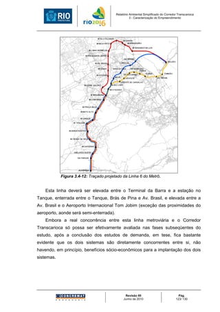 Relatório Ambiental Simplificado do Corredor Transcarioca
                                                   3 - Caracterização do Empreendimento




            Figura 3.4-12: Traçado projetado da Linha 6 do Metrô.


    Esta linha deverá ser elevada entre o Terminal da Barra e a estação no
Tanque, enterrada entre o Tanque, Brás de Pina e Av. Brasil, e elevada entre a
Av. Brasil e o Aeroporto Internacional Tom Jobim (exceção das proximidades do
aeroporto, aonde será semi-enterrada).
    Embora a real concorrência entre esta linha metroviária e o Corredor
Transcarioca só possa ser efetivamente avaliada nas fases subseqüentes do
estudo, após a conclusão dos estudos de demanda, em tese, fica bastante
evidente que os dois sistemas são diretamente concorrentes entre si, não
havendo, em princípio, benefícios sócio-econômicos para a implantação dos dois
sistemas.




                                               Revisão 00                             Pág.
                                              Junho de 2010                         123/ 130
 