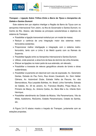 Relatório Ambiental Simplificado do Corredor Transcarioca
                                                       3 - Caracterização do Empreendimento




Transpan – Ligação Sobre Trilhos Entre a Barra da Tijuca e Aeroportos do
Galeão e Santos Dumont
    Este sistema tem por objetivo interligar a Região da Barra da Tijuca com os
aeroportos Internacional Tom Jobim, na Ilha do Governador e Santos Dumont, no
Centro do Rio. Abaixo, são listadas as principais características e objetivos do
sistema do Transpan.
    • Possibilitar a ligação transversal norte/sul por um modal de massa;
    • Reduzir a carência de uma integração maior dos sistemas metro-
      ferroviários existentes;
    • Proporcionar melhor interligação e integração com o sistema metro-
      ferroviário, tanto com a Linha 2 do Metrô quanto com os Ramais da
      Supervia;
    • Possibilitar ligação entre os Aeroportos Internacional e Santos Dumont;
    • Utilizar, onde possível, a área livre da faixa de domínio da Linha Amarela;
    • Efetuar as ligações na maior parte da sua extensão, em elevado;
    • Possibilitar a travessia de relevos geográficos através de túneis e obras
      subterrâneas;
    • Possibilitar cruzamento em desnível com vias de expressão: Av. Geremário
      Dantas, Estrada do Pau Ferro, Rua Amaro Cavalcanti, Av. Dom Helder
      Câmara, Av. Automóvel Clube, Estrada Velha da Pavuna, Av. dos
      Democráticos, Rua Leopoldo Bulhões, Av. Brasil, Linha Vermelha, Estrada
      do Galeão, Av. 20 de Janeiro, Av. Francisco Bicalho, Praça Mauá, Av.
      Primeiro de Março, Av. Antonio Carlos, Av. Beira Mar e Av. Infante Dom
      Henrique;
    • Possibilitar atendimento da Cidade da Música, Vila Panamericana, Vila da
      Mídia, Autódromo, RioCentro, Estádio Panamericano, Cidade do Samba,
      etc.


    A Figura 3.4-13 abaixo mostra o traçado do Transpan, juntamente com as
estações propostas.




        Pág.                  Revisão 00
      124/ 130               Junho de 2010
 