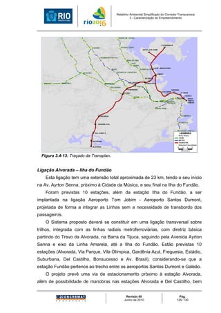 Relatório Ambiental Simplificado do Corredor Transcarioca
                                                   3 - Caracterização do Empreendimento




  Figura 3.4-13: Traçado da Transplan.


Ligação Alvorada – Ilha do Fundão
    Esta ligação tem uma extensão total aproximada de 23 km, tendo o seu início
na Av. Ayrton Senna, próximo à Cidade da Música, e seu final na Ilha do Fundão.
    Foram previstas 10 estações, além da estação Ilha do Fundão, a ser
implantada na ligação Aeroporto Tom Jobim - Aeroporto Santos Dumont,
projetada de forma a integrar as Linhas sem a necessidade de transbordo dos
passageiros.
    O Sistema proposto deverá se constituir em uma ligação transversal sobre
trilhos, integrada com as linhas radiais metroferroviárias, com diretriz básica
partindo do Trevo da Alvorada, na Barra da Tijuca, seguindo pela Avenida Ayrton
Senna e eixo da Linha Amarela, até a Ilha do Fundão. Estão previstas 10
estações (Alvorada, Via Parque, Vila Olímpica, Gardênia Azul, Freguesia, Estádio,
Suburbana, Del Castilho, Bonsucesso e Av. Brasil), considerando-se que a
estação Fundão pertence ao trecho entre os aeroportos Santos Dumont e Galeão.
    O projeto prevê uma via de estacionamento próximo à estação Alvorada,
além de possibilidade de manobras nas estações Alvorada e Del Castilho, bem


                                               Revisão 00                             Pág.
                                              Junho de 2010                         125/ 130
 