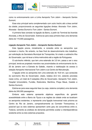 Relatório Ambiental Simplificado do Corredor Transcarioca
                                                        3 - Caracterização do Empreendimento




como no entroncamento com a Linha Aeroporto Tom Jobim - Aeroporto Santos
Dumont.
    Esse eixo principal seria complementado com outro trecho até a área central
da cidade, proporcionando as seguintes ligações diretas: Alvorada -Tom Jobim,
Alvorada - Santos Dumont e Tom Jobim - Santos Dumont.
    A primeira fase consiste na ligação da Barra, a partir do Terminal da Avenida
Alvorada, a Ilha do Governador. Estima-se para essa primeira fase uma demanda
diária de 115.000 passageiros.


Ligação Aeroporto Tom Jobim – Aeroporto Santos Dumont
    Esta ligação previa, inicialmente, a conexão entre os aeroportos que
nomeiam o trecho. No entanto, na fase final de desenvolvimento dos trabalhos,
por solicitação da Secretaria Municipal de Transportes, foi criado o subtrecho Ilha
do Governador, que irá levar a linha metroviária até a região da Portuguesa.
    O sub-trecho referido, que tem uma extensão de 3,5 km, passa a ser o eixo
principal, tendo-se projetado manobra nas proximidades do entroncamento da Av.
20 de Janeiro com a Estrada do Galeão, visando a viabilização do acesso à
estação Aeroporto Internacional Tom Jobim e ao Centro de Manutenção.
    A ligação entre os aeroportos tem uma extensão de 18,8 km, que acrescida
do sub-trecho Ilha do Governador, citado, totaliza 22,3 km, estando previstas
nesta Linha, um total de 9 estações (Ilha do Governador, Aeroporto Tom Jobim,
Hospital Universitário, Fundão, Rodoviária, Marítima, Praça Mauá, Castelo e
Santos Dumont).
    Estima-se para essa segunda fase (ou seja, sistema completo) uma demanda
diária de 245.000 passageiros.
    Embora       este   sistema   apresente         objetivos        específicos         de     garantir
acessibilidade entre a Barra da Tijuca e as regiões da cidade onde se localizam
os aeroportos existentes, e represente uma ligação transversal mais próxima ao
Centro do Rio de Janeiro, comparativamente ao Corredor Transcarioca, é
possível que os dois sistemas apresentem certo grau de concorrência entre si.
Todavia, somente as análises de demanda permitirão avaliar a interdependência
existente entre os dois sistemas propostos.




        Pág.                   Revisão 00
      126/ 130                Junho de 2010
 