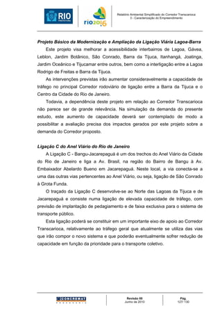 Relatório Ambiental Simplificado do Corredor Transcarioca
                                                  3 - Caracterização do Empreendimento




Projeto Básico da Modernização e Ampliação da Ligação Viária Lagoa-Barra
    Este projeto visa melhorar a acessibilidade interbairros de Lagoa, Gávea,
Leblon, Jardim Botânico, São Conrado, Barra da Tijuca, Itanhangá, Joatinga,
Jardim Oceânico e Tijucamar entre outros, bem como a interligação entre a Lagoa
Rodrigo de Freitas e Barra da Tijuca.
    As intervenções previstas irão aumentar consideravelmente a capacidade de
tráfego no principal Corredor rodoviário de ligação entre a Barra da Tijuca e o
Centro da Cidade do Rio de Janeiro.
    Todavia, a dependência deste projeto em relação ao Corredor Transcarioca
não parece ser de grande relevância. Na simulação da demanda do presente
estudo, este aumento de capacidade deverá ser contemplado de modo a
possibilitar a avaliação precisa dos impactos gerados por este projeto sobre a
demanda do Corredor proposto.


Ligação C do Anel Viário do Rio de Janeiro
    A Ligação C - Bangu-Jacarepaguá é um dos trechos do Anel Viário da Cidade
do Rio de Janeiro e liga a Av. Brasil, na região do Bairro de Bangu à Av.
Embaixador Abelardo Bueno em Jacarepaguá. Neste local, a via conecta-se a
uma das outras vias pertencentes ao Anel Viário, ou seja, ligação de São Conrado
à Grota Funda.
    O traçado da Ligação C desenvolve-se ao Norte das Lagoas da Tijuca e de
Jacarepaguá e consiste numa ligação de elevada capacidade de tráfego, com
previsão de implantação de pedagiamento e de faixa exclusiva para o sistema de
transporte público.
    Esta ligação poderá se constituir em um importante eixo de apoio ao Corredor
Transcarioca, relativamente ao tráfego geral que atualmente se utiliza das vias
que irão compor o novo sistema e que poderão eventualmente sofrer redução de
capacidade em função da prioridade para o transporte coletivo.




                                              Revisão 00                             Pág.
                                             Junho de 2010                         127/ 130
 