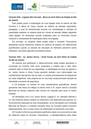 Relatório Ambiental Simplificado do Corredor Transcarioca
                                                      3 - Caracterização do Empreendimento




Variante 2/3A - Ligação São Conrado - Barra do Anel Viário da Cidade do Rio
de Janeiro
    Este projeto prevê a implantação de nova ligação entre os bairros de São
Conrado e a Barra da Tijuca, através de sistema de elevada capacidade,
pedagiado, o qual foi dimensionado levando em consideração a restrição de
capacidade existente no sistema atual em virtude do elevado tráfego registrado
nesta ligação. As demandas quando projetadas para os horizontes futuros
indicaram a necessidade de implantação desta nova ligação.
    Em principio, os impactos deste projeto sobre o Corredor Transcarioca
apresentam pouca relevância, embora os mesmos só possam ser efetivamente
quantificados quando os estudos de simulação de demanda estiverem sendo
realizados, nas fases seguintes do presente estudo.


Variante 3/4A – Av. Ayrton Senna – Grota Funda, do Anel Viário da Cidade
do Rio de Janeiro
    Os estudos que justificaram o desenvolvimento deste projeto apontaram a
construção da Variante 3/4A como necessária a medida que a rede viária
existente está no limite de sua capacidade. A implantação da nova via ligando a
Av. Ayrton Senna à Grota Funda permitirá também uma reformulação nas
características das demais vias da rede, no sentido principalmente de adequá-las
às novas exigências, mais próprias de um uso local, proporcionando redução de
velocidade e aumento da segurança.
    A via proposta, no tocante às suas características geométricas, deverá
apresentar três faixas de tráfego no trecho entre a Av. Ayrton Senna e Estrada
Benvindo de Novais, podendo este número ser reduzido para duas no trecho
restante.
    As interseções com a Av. Ayrton Senna, Ligação C, Av. Salvador Allende e
Av. das Américas devem receber um tratamento mais elaborado para garantir um
funcionamento adequado às suas necessidades. Já as interseções com a Estrada
Benvindo de Novais e a Estrada Vereador Alceu de Carvalho podem funcionar
adequadamente, com um grau menor de sofisticação no tratamento a ser dado.
    Em função do fato de que extensão significativa desta via se encontra na área
de influência direta do Corredor Transcarioca, a interdependência entre estes


        Pág.                 Revisão 00
      128/ 130              Junho de 2010
 