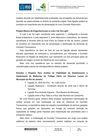 Relatório Ambiental Simplificado do Corredor Transcarioca
                                                  3 - Caracterização do Empreendimento




projetos deverão ser detalhadamente analisados nas simulações de demanda que
deverão ser desenvolvidas no âmbito do presente projeto. Esta ligação poderá se
constituir em importante eixo de alimentação do novo Corredor Rodoviário.


Projeto Básico de Engenharia para o Lote 2 da Via Light
    O Lote 2 da Via Light, constituído pelo segmento 1, interligando a Avenida
Brasil à Madureira, e pelo segmento 2, entre Madureira e Cascadura, de maneira
semelhante à Variante 3/4A do Anel Viário da Cidade do Rio de Janeiro, poderá
se constituir em importante eixo de alimentação e distribuição da demanda do
Corredor Transcarioca.
    Esta importância se deve ao fato de que tal ligação deverá apresentar
elevada capacidade de transporte e, principalmente, por interceptar o Corredor
Rodoviário na Região de Madureira, que representa um dos principais pólos de
geração de viagem na área de influência do novo sistema..
    Mais uma vez ressalta-se que os estudos de demanda permitirão a
caracterização precisa da interdependência destes projetos.


Estudos e Projetos Para Análise da Viabilidade do Detalhamento e
Implantação de Melhorias do Tráfego Viário em Diversos Locais no
Município do Rio de Janeiro:
          • Ligação Av. Brás de Pina – Av. Lobo Júnior;
          • Ligação Madureira – Cavalcanti através de túnel sob o Morro da
              Serrinha;
          • Ligação Rua Andrade Figueira – Rua Bezerra de Menezes;
          • Ligação entre a Rua Teles e a Rua João Romeiro em Campinho;
    De uma maneira geral, embora estes projetos representem intervenções de
caráter pontual em vias localizadas na área de influência do Corredor
Transcarioca, a importância delas diz respeito à possibilidade de eliminar gargalos
físicos que poderão ser agravados em função da eventual restrição de
capacidade ao tráfego geral impostas pela implantação das prioridades para o
transporte coletivo.
    Além disso, a implantação do Corredor Transcarioca, por exigir uma análise
sistêmica do sistema viário remanescente, poderá viabilizar um conjunto de


                                              Revisão 00                             Pág.
                                             Junho de 2010                         129/ 130
 
