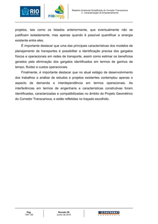 Relatório Ambiental Simplificado do Corredor Transcarioca
                                                          3 - Caracterização do Empreendimento




projetos, tais como os listados anteriormente, que eventualmente não se
justificam isoladamente, mas apenas quando é possível quantificar a sinergia
existente entre eles.
    É importante destacar que uma das principais características dos modelos de
planejamento de transportes é possibilitar a identificação precisa dos gargalos
físicos e operacionais em redes de transporte, assim como estimar os benefícios
gerados pela eliminação dos gargalos identificados em termos de ganhos de
tempo, fluidez e custos operacionais.
    Finalmente, é importante destacar que no atual estágio de desenvolvimento
dos trabalhos a análise de estudos e projetos existentes contemplou apenas o
aspecto    de     demanda   e    interdependência             em      termos       operacionais.            As
interferências em termos de engenharia e características construtivas foram
identificadas, caracterizadas e compatibilizadas no âmbito do Projeto Geométrico
do Corredor Transcarioca, e estão refletidas no traçado escolhido.




         Pág.                    Revisão 00
       130/ 130                 Junho de 2010
 