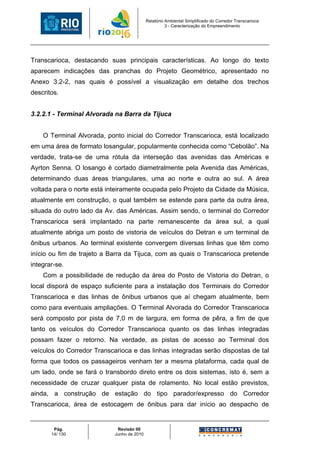 Relatório Ambiental Simplificado do Corredor Transcarioca
                                                      3 - Caracterização do Empreendimento




Transcarioca, destacando suas principais características. Ao longo do texto
aparecem indicações das pranchas do Projeto Geométrico, apresentado no
Anexo 3.2-2, nas quais é possível a visualização em detalhe dos trechos
descritos.


3.2.2.1 - Terminal Alvorada na Barra da Tijuca


    O Terminal Alvorada, ponto inicial do Corredor Transcarioca, está localizado
em uma área de formato losangular, popularmente conhecida como “Cebolão”. Na
verdade, trata-se de uma rótula da interseção das avenidas das Américas e
Ayrton Senna. O losango é cortado diametralmente pela Avenida das Américas,
determinando duas áreas triangulares, uma ao norte e outra ao sul. A área
voltada para o norte está inteiramente ocupada pelo Projeto da Cidade da Música,
atualmente em construção, o qual também se estende para parte da outra área,
situada do outro lado da Av. das Américas. Assim sendo, o terminal do Corredor
Transcarioca será implantado na parte remanescente da área sul, a qual
atualmente abriga um posto de vistoria de veículos do Detran e um terminal de
ônibus urbanos. Ao terminal existente convergem diversas linhas que têm como
início ou fim de trajeto a Barra da Tijuca, com as quais o Transcarioca pretende
integrar-se.
    Com a possibilidade de redução da área do Posto de Vistoria do Detran, o
local disporá de espaço suficiente para a instalação dos Terminais do Corredor
Transcarioca e das linhas de ônibus urbanos que aí chegam atualmente, bem
como para eventuais ampliações. O Terminal Alvorada do Corredor Transcarioca
será composto por pista de 7,0 m de largura, em forma de pêra, a fim de que
tanto os veículos do Corredor Transcarioca quanto os das linhas integradas
possam fazer o retorno. Na verdade, as pistas de acesso ao Terminal dos
veículos do Corredor Transcarioca e das linhas integradas serão dispostas de tal
forma que todos os passageiros venham ter a mesma plataforma, cada qual de
um lado, onde se fará o transbordo direto entre os dois sistemas, isto é, sem a
necessidade de cruzar qualquer pista de rolamento. No local estão previstos,
ainda, a construção de estação do tipo parador/expresso do Corredor
Transcarioca, área de estocagem de ônibus para dar início ao despacho de


        Pág.                 Revisão 00
       14/ 130              Junho de 2010
 