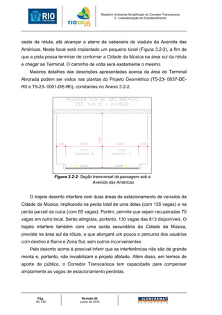 Relatório Ambiental Simplificado do Corredor Transcarioca
                                                       3 - Caracterização do Empreendimento




oeste da rótula, até alcançar o aterro da cabeceira do viaduto da Avenida das
Américas. Neste local será implantado um pequeno túnel (Figura 3.2-2), a fim de
que a pista possa terminar de contornar a Cidade da Música na área sul da rótula
e chegar ao Terminal. O caminho de volta será exatamente o mesmo.
    Maiores detalhes das descrições apresentadas acerca da área do Terminal
Alvorada podem ser vistos nas plantas do Projeto Geométrico (T5-23- 0037-DE-
R0 e T5-23- 0001-DE-R0), constantes no Anexo 3.2-2.




                 Figura 3.2-2: Seção transversal da passagem sob a
                                     Avenida das Américas


    O trajeto descrito interfere com duas áreas de estacionamento de veículos da
Cidade da Música, implicando na perda total de uma delas (com 135 vagas) e na
perda parcial da outra (com 65 vagas). Porém, permite que sejam recuperadas 70
vagas em outro local. Serão atingidas, portanto, 130 vagas das 813 disponíveis. O
trajeto interfere também com uma saída secundária da Cidade da Música,
prevista na área sul da rótula, o que alongará um pouco o percurso dos usuários
com destino à Barra e Zona Sul, sem outros inconvenientes.
    Pelo descrito acima é possível inferir que as interferências não são de grande
monta e, portanto, não inviabilizam o projeto afetado. Além disso, em termos de
aporte de público, o Corredor Transcarioca tem capacidade para compensar
amplamente as vagas de estacionamento perdidas.




        Pág.                  Revisão 00
       16/ 130               Junho de 2010
 