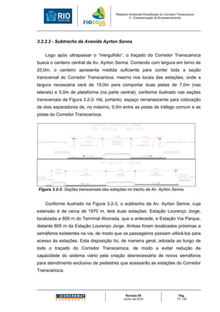 Relatório Ambiental Simplificado do Corredor Transcarioca
                                                  3 - Caracterização do Empreendimento




3.2.2.2 - Subtrecho da Avenida Ayrton Senna


    Logo após ultrapassar o “mergulhão”, o traçado do Corredor Transcarioca
busca o canteiro central da Av. Ayrton Senna. Contando com largura em torno de
20,0m, o canteiro apresenta medida suficiente para conter toda a seção
transversal do Corredor Transcarioca, mesmo nos locais das estações, onde a
largura necessária será de 19,0m para comportar duas pistas de 7,0m (nas
laterais) e 5,0m de plataforma (na parte central), conforme ilustrado nas seções
transversais da Figura 3.2-3. Há, portanto, espaço remanescente para colocação
de dois separadores de, no máximo, 0,5m entre as pistas de tráfego comum e as
pistas do Corredor Transcarioca.




Figura 3.2-3: Seções transversais das estações no trecho da Av. Ayrton Senna.


    Conforme ilustrado na Figura 3.2-3, o subtrecho da Av. Ayrton Senna, cuja
extensão é de cerca de 1970 m, terá duas estações: Estação Lourenço Jorge,
localizada a 800 m do Terminal Alvorada, que a antecede, e Estação Via Parque,
distante 805 m da Estação Lourenço Jorge. Ambas foram localizadas próximas a
semáforos existentes na via, de modo que os passageiros possam utilizá-los para
acesso às estações. Esta disposição foi, de maneira geral, adotada ao longo de
todo o traçado do Corredor Transcarioca, de modo a evitar redução de
capacidade do sistema viário pela criação desnecessária de novos semáforos
para atendimento exclusivo de pedestres que acessarão as estações do Corredor
Transcarioca.




                                              Revisão 00                             Pág.
                                             Junho de 2010                          17/ 130
 