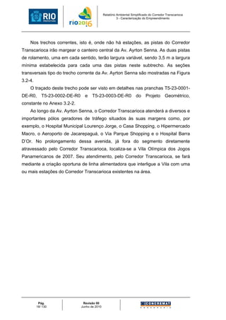 Relatório Ambiental Simplificado do Corredor Transcarioca
                                                         3 - Caracterização do Empreendimento




    Nos trechos correntes, isto é, onde não há estações, as pistas do Corredor
Transcarioca irão margear o canteiro central da Av. Ayrton Senna. As duas pistas
de rolamento, uma em cada sentido, terão largura variável, sendo 3,5 m a largura
mínima estabelecida para cada uma das pistas neste subtrecho. As seções
transversais tipo do trecho corrente da Av. Ayrton Senna são mostradas na Figura
3.2-4.
    O traçado deste trecho pode ser visto em detalhes nas pranchas T5-23-0001-
DE-R0,      T5-23-0002-DE-R0     e    T5-23-0003-DE-R0                do     Projeto       Geométrico,
constante no Anexo 3.2-2.
    Ao longo da Av. Ayrton Senna, o Corredor Transcarioca atenderá a diversos e
importantes pólos geradores de tráfego situados às suas margens como, por
exemplo, o Hospital Municipal Lourenço Jorge, o Casa Shopping, o Hipermercado
Macro, o Aeroporto de Jacarepaguá, o Via Parque Shopping e o Hospital Barra
D’Or. No prolongamento dessa avenida, já fora do segmento diretamente
atravessado pelo Corredor Transcarioca, localiza-se a Vila Olímpica dos Jogos
Panamericanos de 2007. Seu atendimento, pelo Corredor Transcarioca, se fará
mediante a criação oportuna de linha alimentadora que interligue a Vila com uma
ou mais estações do Corredor Transcarioca existentes na área.




          Pág.                  Revisão 00
         18/ 130               Junho de 2010
 