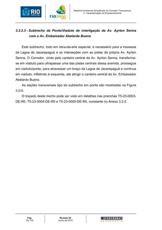 Relatório Ambiental Simplificado do Corredor Transcarioca
                                                       3 - Caracterização do Empreendimento




3.2.2.3 - Subtrecho da Ponte/Viaduto de interligação da Av. Ayrton Senna
            com a Av. Embaixador Abelardo Bueno


    Este subtrecho, todo em obra-de-arte especial, é necessário para a travessia
da Lagoa de Jacarepaguá e as interseções com as pistas da própria Av. Ayrton
Senna. O Corredor, vindo pelo canteiro central da Av. Ayrton Senna, transforma-
se em viaduto para ultrapassar uma das pistas centrais dessa avenida, prossegue
em viaduto/ponte, para atravessar um braço da Lagoa de Jacarepaguá e continua
em viaduto, infletindo à esquerda, até atingir o canteiro central da Av. Embaixador
Abelardo Bueno.
    As seções transversais tipo do subtrecho em ponte são mostradas na Figura
3.2-5.
    O traçado deste trecho pode ser visto em detalhes nas pranchas T5-23-0003-
DE-R0, T5-23-0004-DE-R0 e T5-23-0005-DE-R0, constante no Anexo 3.2-2.




          Pág.                Revisão 00
         20/ 130             Junho de 2010
 