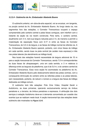 Relatório Ambiental Simplificado do Corredor Transcarioca
                                                        3 - Caracterização do Empreendimento




3.2.2.4 - Subtrecho da Av. Embaixador Abelardo Bueno


    O subtrecho anterior, em obra-de-arte especial, vai se encaixar, em tangente,
na porção central da Av. Embaixador Abelardo Bueno. Ao longo desta via, nos
segmentos fora das estações, o Corredor Transcarioca ocupará o espaço
compreendido pelo canteiro central e pelas faixas contíguas, sem interferir com o
restante da seção da via recém construída. Para tanto, o canteiro central,
atualmente com 3 m, terá sua largura reduzida para 2 m, de maneira a permitir a
implantação de separação física com 0,17 m entre as faixas do Corredor
Transcarioca, de 3,5 m de largura, e as faixas de tráfego normal da referida via. A
Av. Embaixador Abelardo Bueno operará, portanto, com cinco faixas de tráfego
em cada sentido, sendo duas na pista central (de caráter mais expresso) e três
nas pistas laterais (de atendimento ao tráfego local).
    Nos locais das estações haverá necessidade de largura adicional de 10 m
para a seção transversal do Corredor Transcarioca, sendo 7,0 m correspondentes
às duas faixas de ultrapassagem, uma em cada sentido, e 3 m relativos à
diferença entre as larguras da plataforma, que é de 5,0 m, e do canteiro central do
Corredor Transcarioca. Essa nova seção foi acomodada na plataforma da Av.
Embaixador Abelardo Bueno pelo deslocamento lateral das pistas centrais, com a
consequente diminuição do canteiro entre as referidas pistas e as pistas laterais,
sem necessidade, portanto, de reduzir o número e a largura das faixas de tráfego
dedicadas ao tráfego comum.
    O subtrecho terá três estações: Polo Cine Vídeo, Hospital Sarah e
Autódromo, as duas primeiras, operando exclusivamente serviço de ônibus
paradores e, a terceira, de ônibus paradores e expressos. A atribuição dos dois
serviços à estação Autódromo deve-se à demanda concentrada por ocasião dos
eventos que se realizam neste local. A seção transversal tipo das estações deste
subtrecho são mostradas na Figura 3.2-6.




        Pág.                   Revisão 00
       22/ 130                Junho de 2010
 