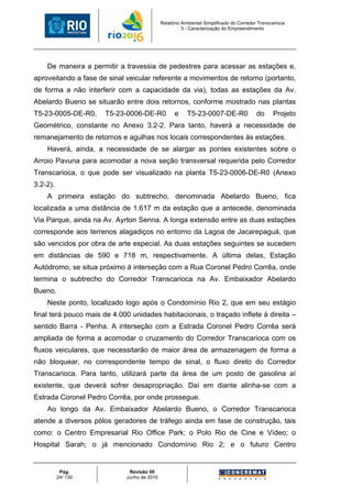 Relatório Ambiental Simplificado do Corredor Transcarioca
                                                       3 - Caracterização do Empreendimento




    De maneira a permitir a travessia de pedestres para acessar as estações e,
aproveitando a fase de sinal veicular referente a movimentos de retorno (portanto,
de forma a não interferir com a capacidade da via), todas as estações da Av.
Abelardo Bueno se situarão entre dois retornos, conforme mostrado nas plantas
T5-23-0005-DE-R0,     T5-23-0006-DE-R0             e     T5-23-0007-DE-R0                do     Projeto
Geométrico, constante no Anexo 3.2-2. Para tanto, haverá a necessidade de
remanejamento de retornos e agulhas nos locais correspondentes às estações.
    Haverá, ainda, a necessidade de se alargar as pontes existentes sobre o
Arroio Pavuna para acomodar a nova seção transversal requerida pelo Corredor
Transcarioca, o que pode ser visualizado na planta T5-23-0006-DE-R0 (Anexo
3.2-2).
    A primeira estação do subtrecho, denominada Abelardo Bueno, fica
localizada a uma distância de 1.617 m da estação que a antecede, denominada
Via Parque, ainda na Av. Ayrton Senna. A longa extensão entre as duas estações
corresponde aos terrenos alagadiços no entorno da Lagoa de Jacarepaguá, que
são vencidos por obra de arte especial. As duas estações seguintes se sucedem
em distâncias de 590 e 718 m, respectivamente. A última delas, Estação
Autódromo, se situa próximo à interseção com a Rua Coronel Pedro Corrêa, onde
termina o subtrecho do Corredor Transcarioca na Av. Embaixador Abelardo
Bueno.
    Neste ponto, localizado logo após o Condomínio Rio 2, que em seu estágio
final terá pouco mais de 4.000 unidades habitacionais, o traçado inflete à direita –
sentido Barra - Penha. A interseção com a Estrada Coronel Pedro Corrêa será
ampliada de forma a acomodar o cruzamento do Corredor Transcarioca com os
fluxos veiculares, que necessitarão de maior área de armazenagem de forma a
não bloquear, no correspondente tempo de sinal, o fluxo direto do Corredor
Transcarioca. Para tanto, utilizará parte da área de um posto de gasolina aí
existente, que deverá sofrer desapropriação. Daí em diante alinha-se com a
Estrada Coronel Pedro Corrêa, por onde prossegue.
    Ao longo da Av. Embaixador Abelardo Bueno, o Corredor Transcarioca
atende a diversos pólos geradores de tráfego ainda em fase de construção, tais
como: o Centro Empresarial Rio Office Park; o Polo Rio de Cine e Vídeo; o
Hospital Sarah; o já mencionado Condomínio Rio 2; e o futuro Centro


           Pág.               Revisão 00
          24/ 130            Junho de 2010
 