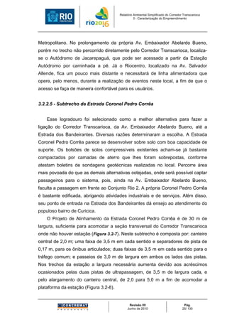 Relatório Ambiental Simplificado do Corredor Transcarioca
                                                  3 - Caracterização do Empreendimento




Metropolitano. No prolongamento da própria Av. Embaixador Abelardo Bueno,
porém no trecho não percorrido diretamente pelo Corredor Transcarioca, localiza-
se o Autódromo de Jacarepaguá, que pode ser acessado a partir da Estação
Autódromo por caminhada a pé. Já o Riocentro, localizado na Av. Salvador
Allende, fica um pouco mais distante e necessitará de linha alimentadora que
opere, pelo menos, durante a realização de eventos neste local, a fim de que o
acesso se faça de maneira confortável para os usuários.


3.2.2.5 - Subtrecho da Estrada Coronel Pedro Corrêa


    Esse logradouro foi selecionado como a melhor alternativa para fazer a
ligação do Corredor Transcarioca, da Av. Embaixador Abelardo Bueno, até a
Estrada dos Bandeirantes. Diversas razões determinaram a escolha. A Estrada
Coronel Pedro Corrêa parece se desenvolver sobre solo com boa capacidade de
suporte. Os bolsões de solos compressíveis existentes acham-se já bastante
compactados por camadas de aterro que lhes foram sobrepostas, conforme
atestam boletins de sondagens geotécnicas realizadas no local. Percorre área
mais povoada do que as demais alternativas cotejadas, onde será possível captar
passageiros para o sistema, pois, ainda na Av. Embaixador Abelardo Bueno,
faculta a passagem em frente ao Conjunto Rio 2. A própria Coronel Pedro Corrêa
é bastante edificada, abrigando atividades industriais e de serviços. Além disso,
seu ponto de entrada na Estrada dos Bandeirantes dá ensejo ao atendimento do
populoso bairro de Curicica.
    O Projeto de Alinhamento da Estrada Coronel Pedro Corrêa é de 30 m de
largura, suficiente para acomodar a seção transversal do Corredor Transcarioca
onde não houver estação (Figura 3.2-7). Neste subtrecho é composta por: canteiro
central de 2,0 m; uma faixa de 3,5 m em cada sentido e separadores de pista de
0,17 m, para os ônibus articulados; duas faixas de 3,5 m em cada sentido para o
tráfego comum; e passeios de 3,0 m de largura em ambos os lados das pistas.
Nos trechos da estação a largura necessária aumenta devido aos acréscimos
ocasionados pelas duas pistas de ultrapassagem, de 3,5 m de largura cada, e
pelo alargamento do canteiro central, de 2,0 para 5,0 m a fim de acomodar a
plataforma da estação (Figura 3.2-8).


                                              Revisão 00                             Pág.
                                             Junho de 2010                          25/ 130
 