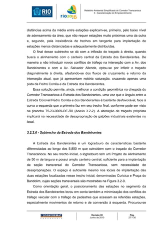 Relatório Ambiental Simplificado do Corredor Transcarioca
                                                 3 - Caracterização do Empreendimento




distâncias acima da média entre estações explicam-se, primeiro, pelo baixo nível
de adensamento da área, que não requer estações muito próximas uma da outra
e, segundo, pela inexistência de trechos em tangente para implantação de
estações menos distanciadas e adequadamente distribuídas.
     O final desse subtrecho se dá com a inflexão do traçado à direita, quando
busca o alinhamento com o canteiro central da Estrada dos Bandeirantes. De
maneira a não introduzir novos conflitos de tráfego na interseção com a Av. dos
Bandeirantes e com a Av. Salvador Allende, optou-se por infletir o traçado
diagonalmente à direita, afastando-se dos fluxos de cruzamento e retorno da
interseção atual, que já apresentam notória saturação, cruzando apenas uma
pista da Pedro Corrêa e da Estrada dos Bandeirantes.
     Essa solução permite, ainda, melhorar a condição geométrica na chegada do
Corredor Transcarioca à Estrada dos Bandeirantes, uma vez que o ângulo entre a
Estrada Coronel Pedro Corrêa e dos Bandeirantes é bastante desfavorável, face à
curva a esquerda que a primeira faz em seu trecho final, conforme pode ser visto
na prancha T5-23-0009-DE-R0 (Anexo 3.2-2). A alteração de traçado proposta
implicará na necessidade de desapropriação de galpões industriais existentes no
local.


3.2.2.6 - Subtrecho da Estrada dos Bandeirantes


     A Estrada dos Bandeirantes é um logradouro de características bastante
diferenciadas ao longo dos 5.850 m que coincidem com o traçado do Corredor
Transcarioca. No seu trecho inicial, o logradouro tem um Projeto de Alinhamento
de 50 m de largura e possui amplo canteiro central, suficiente para a implantação
da   seção   transversal   do   Corredor   Transcarioca,          sem      necessidade             de
desapropriações. O espaço é suficiente mesmo nos locais de implantação das
duas estações localizadas nesse trecho inicial, denominadas Curicica e Praça do
Bandolim, cujas seções transversais são mostradas na Figura 3.2-9.
     Como orientação geral, o posicionamento das estações no segmento da
Estrada dos Bandeirantes levou em conta também a minimização dos conflitos do
tráfego veicular com o tráfego de pedestres que acessam as referidas estações,
especialmente movimentos de retorno e de conversão à esquerda. Procurou-se


                                             Revisão 00                             Pág.
                                            Junho de 2010                          27/ 130
 