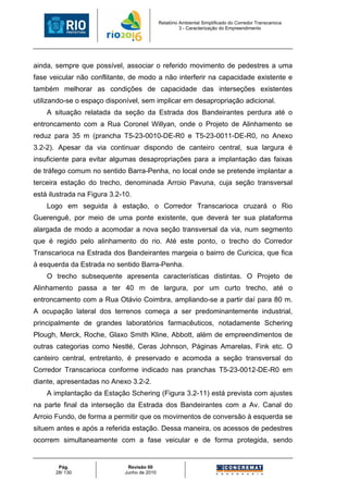 Relatório Ambiental Simplificado do Corredor Transcarioca
                                                       3 - Caracterização do Empreendimento




ainda, sempre que possível, associar o referido movimento de pedestres a uma
fase veicular não conflitante, de modo a não interferir na capacidade existente e
também melhorar as condições de capacidade das interseções existentes
utilizando-se o espaço disponível, sem implicar em desapropriação adicional.
    A situação relatada da seção da Estrada dos Bandeirantes perdura até o
entroncamento com a Rua Coronel Willyan, onde o Projeto de Alinhamento se
reduz para 35 m (prancha T5-23-0010-DE-R0 e T5-23-0011-DE-R0, no Anexo
3.2-2). Apesar da via continuar dispondo de canteiro central, sua largura é
insuficiente para evitar algumas desapropriações para a implantação das faixas
de tráfego comum no sentido Barra-Penha, no local onde se pretende implantar a
terceira estação do trecho, denominada Arroio Pavuna, cuja seção transversal
está ilustrada na Figura 3.2-10.
    Logo em seguida à estação, o Corredor Transcarioca cruzará o Rio
Guerenguê, por meio de uma ponte existente, que deverá ter sua plataforma
alargada de modo a acomodar a nova seção transversal da via, num segmento
que é regido pelo alinhamento do rio. Até este ponto, o trecho do Corredor
Transcarioca na Estrada dos Bandeirantes margeia o bairro de Curicica, que fica
à esquerda da Estrada no sentido Barra-Penha.
    O trecho subsequente apresenta características distintas. O Projeto de
Alinhamento passa a ter 40 m de largura, por um curto trecho, até o
entroncamento com a Rua Otávio Coimbra, ampliando-se a partir daí para 80 m.
A ocupação lateral dos terrenos começa a ser predominantemente industrial,
principalmente de grandes laboratórios farmacêuticos, notadamente Schering
Plough, Merck, Roche, Glaxo Smith Kline, Abbott, além de empreendimentos de
outras categorias como Nestlé, Ceras Johnson, Páginas Amarelas, Fink etc. O
canteiro central, entretanto, é preservado e acomoda a seção transversal do
Corredor Transcarioca conforme indicado nas pranchas T5-23-0012-DE-R0 em
diante, apresentadas no Anexo 3.2-2.
    A implantação da Estação Schering (Figura 3.2-11) está prevista com ajustes
na parte final da interseção da Estrada dos Bandeirantes com a Av. Canal do
Arroio Fundo, de forma a permitir que os movimentos de conversão à esquerda se
situem antes e após a referida estação. Dessa maneira, os acessos de pedestres
ocorrem simultaneamente com a fase veicular e de forma protegida, sendo


        Pág.                  Revisão 00
       28/ 130               Junho de 2010
 