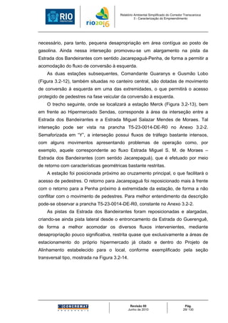 Relatório Ambiental Simplificado do Corredor Transcarioca
                                                  3 - Caracterização do Empreendimento




necessário, para tanto, pequena desapropriação em área contígua ao posto de
gasolina. Ainda nessa interseção promoveu-se um alargamento na pista da
Estrada dos Bandeirantes com sentido Jacarepaguá-Penha, de forma a permitir a
acomodação do fluxo de conversão à esquerda.
    As duas estações subsequentes, Comandante Guaranys e Gusmão Lobo
(Figura 3.2-12), também situadas no canteiro central, são dotadas de movimento
de conversão à esquerda em uma das extremidades, o que permitirá o acesso
protegido de pedestres na fase veicular da conversão à esquerda.
    O trecho seguinte, onde se localizará a estação Merck (Figura 3.2-13), bem
em frente ao Hipermercado Sendas, corresponde à área da interseção entre a
Estrada dos Bandeirantes e a Estrada Miguel Salazar Mendes de Moraes. Tal
interseção pode ser vista na prancha T5-23-0014-DE-R0 no Anexo 3.2-2.
Semaforizada em “Y”, a interseção possui fluxos de tráfego bastante intensos,
com alguns movimentos apresentando problemas de operação como, por
exemplo, aquele correspondente ao fluxo Estrada Miguel S. M. de Moraes –
Estrada dos Bandeirantes (com sentido Jacarepaguá), que é efetuado por meio
de retorno com características geométricas bastante restritas.
    A estação foi posicionada próximo ao cruzamento principal, o que facilitará o
acesso de pedestres. O retorno para Jacarepaguá foi reposicionado mais à frente
com o retorno para a Penha próximo à extremidade da estação, de forma a não
conflitar com o movimento de pedestres. Para melhor entendimento da descrição
pode-se observar a prancha T5-23-0014-DE-R0, constante no Anexo 3.2-2.
    As pistas da Estrada dos Bandeirantes foram reposicionadas e alargadas,
criando-se ainda pista lateral desde o entroncamento da Estrada do Guerenguê,
de forma a melhor acomodar os diversos fluxos intervenientes, mediante
desapropriação pouco significativa, restrita quase que exclusivamente a áreas de
estacionamento do próprio hipermercado já citado e dentro do Projeto de
Alinhamento estabelecido para o local, conforme exemplificado pela seção
transversal tipo, mostrada na Figura 3.2-14.




                                              Revisão 00                             Pág.
                                             Junho de 2010                          29/ 130
 