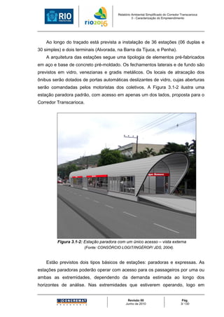 Relatório Ambiental Simplificado do Corredor Transcarioca
                                                  3 - Caracterização do Empreendimento




    Ao longo do traçado está prevista a instalação de 36 estações (06 duplas e
30 simples) e dois terminais (Alvorada, na Barra da Tijuca, e Penha).
    A arquitetura das estações segue uma tipologia de elementos pré-fabricados
em aço e base de concreto pré-moldado. Os fechamentos laterais e de fundo são
previstos em vidro, venezianas e gradis metálicos. Os locais de atracação dos
ônibus serão dotados de portas automáticas deslizantes de vidro, cujas aberturas
serão comandadas pelos motoristas dos coletivos. A Figura 3.1-2 ilustra uma
estação paradora padrão, com acesso em apenas um dos lados, proposta para o
Corredor Transcarioca.




         Figura 3.1-2: Estação paradora com um único acesso – vista externa
                       (Fonte: CONSÓRCIO LOGIT/INGÉROP/ JDS, 2004).


    Estão previstos dois tipos básicos de estações: paradoras e expressas. As
estações paradoras poderão operar com acesso para os passageiros por uma ou
ambas as extremidades, dependendo da demanda estimada ao longo dos
horizontes de análise. Nas extremidades que estiverem operando, logo em


                                              Revisão 00                              Pág.
                                             Junho de 2010                           3/ 130
 