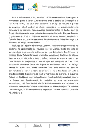 Relatório Ambiental Simplificado do Corredor Transcarioca
                                                      3 - Caracterização do Empreendimento




    Pouco adiante deste ponto, o canteiro central deixa de existir e o Projeto de
Alinhamento passa a ser de 30m de largura entre a Estrada do Guerenguê e a
Rua André Rocha, e de 35 m entre esta última e o Largo da Taquara. O padrão
de ocupação lateral também se altera, passando a ser predominantemente
comercial e de serviços. Estão previstas desapropriações no trecho, além do
Projeto de Alinhamento, para implantação das estações André Rocha e Taquara
(Figura 3.2-15), dentro do Projeto de Alinhamento, para a inclusão das pistas do
Corredor Transcarioca e o consequente deslocamento das faixas de tráfego que
atenderão ao tráfego veicular normal.
    No Largo da Taquara, o traçado do Corredor Transcarioca foge do leito da via
existente na aproximação da travessia do Rio Grande, tendo em vista as
características extremamente restritas da curva da Estrada dos Bandeirantes na
chegada da Av. Nelson Cardoso e um melhor atendimento dos fluxos de tráfego,
além de menor interferência com o tráfego durante as obras. A área a ser
desapropriada, às margens do rio Grande, que será transposto em nova ponte,
encontra-se totalmente dentro do Projeto de Alinhamento do rio. No espaço
interior da curva, está sendo reservada área para restituir ao local as
características de largo, embora de proporções modestas, tendo em vista a
grande circulação de pedestres no local. O movimento de conversão à esquerda,
Estrada do Rio Grande - Av. Nelson Cardoso (atualmente feito através de retorno
na Estrada dos Bandeirantes), foi restituído por meio de cruzamento
semaforizado, cuja fase de sinal atenderá simultaneamente aos pedestres que
acessam a estação do Corredor Transcarioca, de forma protegida. Os detalhes
desta descrição podem ser observados na prancha T5-23-0016-DE-R0, constante
no Anexo 3.2-2.




        Pág.                 Revisão 00
       32/ 130              Junho de 2010
 