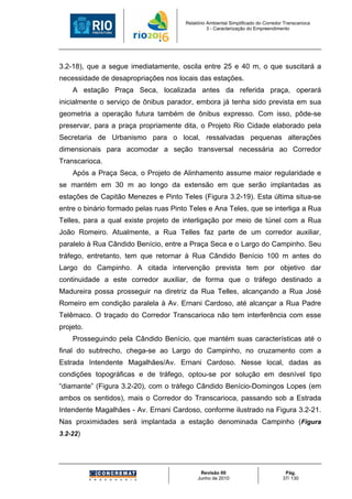 Relatório Ambiental Simplificado do Corredor Transcarioca
                                                 3 - Caracterização do Empreendimento




3.2-18), que a segue imediatamente, oscila entre 25 e 40 m, o que suscitará a
necessidade de desapropriações nos locais das estações.
    A estação Praça Seca, localizada antes da referida praça, operará
inicialmente o serviço de ônibus parador, embora já tenha sido prevista em sua
geometria a operação futura também de ônibus expresso. Com isso, pôde-se
preservar, para a praça propriamente dita, o Projeto Rio Cidade elaborado pela
Secretaria de Urbanismo para o local, ressalvadas pequenas alterações
dimensionais para acomodar a seção transversal necessária ao Corredor
Transcarioca.
    Após a Praça Seca, o Projeto de Alinhamento assume maior regularidade e
se mantém em 30 m ao longo da extensão em que serão implantadas as
estações de Capitão Menezes e Pinto Teles (Figura 3.2-19). Esta última situa-se
entre o binário formado pelas ruas Pinto Teles e Ana Teles, que se interliga a Rua
Telles, para a qual existe projeto de interligação por meio de túnel com a Rua
João Romeiro. Atualmente, a Rua Telles faz parte de um corredor auxiliar,
paralelo à Rua Cândido Benício, entre a Praça Seca e o Largo do Campinho. Seu
tráfego, entretanto, tem que retornar à Rua Cândido Benício 100 m antes do
Largo do Campinho. A citada intervenção prevista tem por objetivo dar
continuidade a este corredor auxiliar, de forma que o tráfego destinado a
Madureira possa prosseguir na diretriz da Rua Telles, alcançando a Rua José
Romeiro em condição paralela à Av. Ernani Cardoso, até alcançar a Rua Padre
Telêmaco. O traçado do Corredor Transcarioca não tem interferência com esse
projeto.
    Prosseguindo pela Cândido Benício, que mantém suas características até o
final do subtrecho, chega-se ao Largo do Campinho, no cruzamento com a
Estrada Intendente Magalhães/Av. Ernani Cardoso. Nesse local, dadas as
condições topográficas e de tráfego, optou-se por solução em desnível tipo
“diamante” (Figura 3.2-20), com o tráfego Cândido Benício-Domingos Lopes (em
ambos os sentidos), mais o Corredor do Transcarioca, passando sob a Estrada
Intendente Magalhães - Av. Ernani Cardoso, conforme ilustrado na Figura 3.2-21.
Nas proximidades será implantada a estação denominada Campinho (Figura
3.2-22)




                                             Revisão 00                             Pág.
                                            Junho de 2010                          37/ 130
 