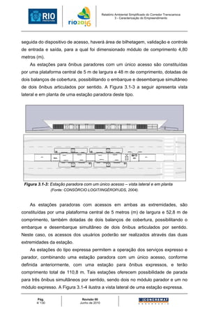 Relatório Ambiental Simplificado do Corredor Transcarioca
                                                        3 - Caracterização do Empreendimento




seguida do dispositivo de acesso, haverá área de bilhetagem, validação e controle
de entrada e saída, para a qual foi dimensionado módulo de comprimento 4,80
metros (m).
    As estações para ônibus paradores com um único acesso são constituídas
por uma plataforma central de 5 m de largura e 48 m de comprimento, dotadas de
dois balanços de cobertura, possibilitando o embarque e desembarque simultâneo
de dois ônibus articulados por sentido. A Figura 3.1-3 a seguir apresenta vista
lateral e em planta de uma estação paradora deste tipo.




 Figura 3.1-3: Estação paradora com um único acesso – vista lateral e em planta
                (Fonte: CONSÓRCIO LOGIT/INGÉROP/JDS, 2004).


    As estações paradoras com acessos em ambas as extremidades, são
constituídas por uma plataforma central de 5 metros (m) de largura e 52,8 m de
comprimento, também dotadas de dois balanços de cobertura, possibilitando o
embarque e desembarque simultâneo de dois ônibus articulados por sentido.
Neste caso, os acessos dos usuários poderão ser realizados através das duas
extremidades da estação.
    As estações do tipo expressa permitem a operação dos serviços expresso e
parador, combinando uma estação paradora com um único acesso, conforme
definida anteriormente, com uma estação para ônibus expressos, e terão
comprimento total de 110,8 m. Tais estações oferecem possibilidade de parada
para três ônibus simultâneos por sentido, sendo dois no módulo parador e um no
módulo expresso. A Figura 3.1-4 ilustra a vista lateral de uma estação expressa.

        Pág.                   Revisão 00
       4/ 130                 Junho de 2010
 