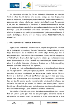 Relatório Ambiental Simplificado do Corredor Transcarioca
                                                       3 - Caracterização do Empreendimento




    Os passageiros oriundos da Estrada Intendente Magalhães, Av. Hernani
Cardoso e Rua Candido Benício terão acesso à estação por meio de passarela
bastante confortável, que interligará plataforma situada paralelamente à estrutura,
passando sob a estação até alcançar o canteiro central do Corredor Transcarioca
e, daí, uma das extremidades da plataforma de embarque/desembarque. A outra
extremidade da plataforma poderá ser acessada pelos pedestres oriundos da Rua
Domingos Lopes, em local onde o Corredor do Transcarioca já estará no mesmo
nível da via existente, por meio de cruzamento para pedestres semaforizado. O
detalhe desta ligação descrita pode ser visto na prancha T5-23-0023-DE-R0, no
Anexo 3.2-2.


3.2.2.9 - Subtrecho do Complexo de Madureira


    Optou-se por conferir esta denominação ao conjunto de logradouros por onde
irá se desenvolver o traçado do Corredor Transcarioca na extensão que vai do
Largo do Campinho até a entrada na Av. Ministro Edgar Romero, logo após a
estação Mercadão. Estão aí compreendidas as ruas Domingos Lopes, Guaxima e
o Viaduto Negrão de Lima. Este é provavelmente o trecho que implica os maiores
níveis de intervenção de todo o Corredor, seja pelas alterações a serem feitas no
plano de circulação viária, seja pelo volume de obras que se farão necessárias,
tanto em nível como em obras de arte especiais.
    O trecho tem início na Estação de Campinho, e envolve alteração do sistema
de circulação da Rua Domingos Lopes que passará a operar nos dois sentidos.
Com isso, abre-se a possibilidade aos veículos que provém da Rua Cândido
Benício e se destinam ao Viaduto de Madureira de seguirem direto para o seu
destino, sem a necessidade de contornar pela Rua Padre Manso, como ocorre
hoje em dia. No sentido oposto, haverá também substancial simplificação da
circulação dos veículos que provêm do Viaduto e se dirigem para a Cândido
Benício ou a Ernani Cardoso, pois poderão acessá-las diretamente através da
Rua Guaxima e Domingos Lopes, e não mais pela Rua João Vicente.
    Para tanto, a Rua Domingos Lopes sofrerá expressivo alargamento, que se
fará em grande parte por meio de desapropriações, sobretudo devido à
necessidade de ampliar o raio de curvatura à direita, para adentrar a Rua


        Pág.                  Revisão 00
       42/ 130               Junho de 2010
 